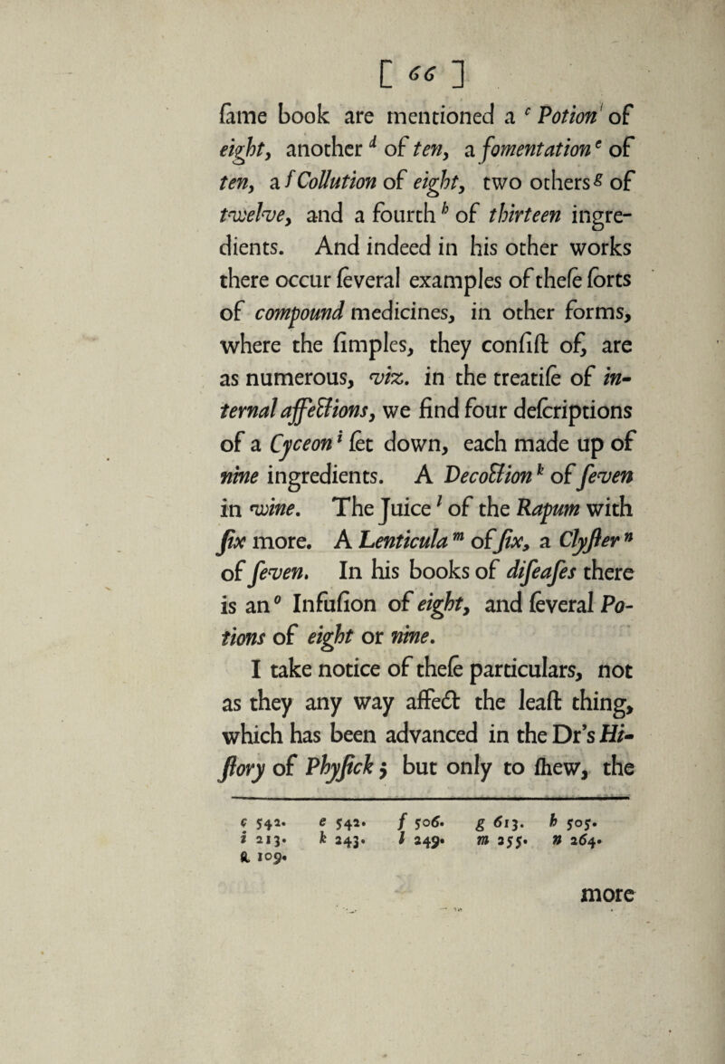 [«] fame book are mentioned a c Potion of eight, another d of ten, a fomentatione of ten, a /Collation of eight, two otherss of t-vsehe, and a fourthh of thirteen ingre¬ dients. And indeed in his other works there occur feveral examples of thefe forts of compound medicines, in other forms, where the fimples, they confift of are as numerous, viz. in the treatife of in¬ ternal affeSf ions, we find four defcriptions of a Cyceon ‘ fet down, each made up of nine ingredients. A Deco&ionk offeven in 'wine. The Juice1 of the Rapum with fix more. A Lenticula m offix, a Clyfter n of (even. In his books of difeafes there is an0 Infufion of eight, and feveral Po¬ tions of eight or nine. I take notice of thefe particulars, not as they any way affedt the leafl: thing, which has been advanced in the Dr’s Hi- Jlory of Phyfick $ but only to fhew, the c 542. e 542. / 506* g 613. h 505. i 213. k 243. I 245* m 255. n 264. <1 109. more
