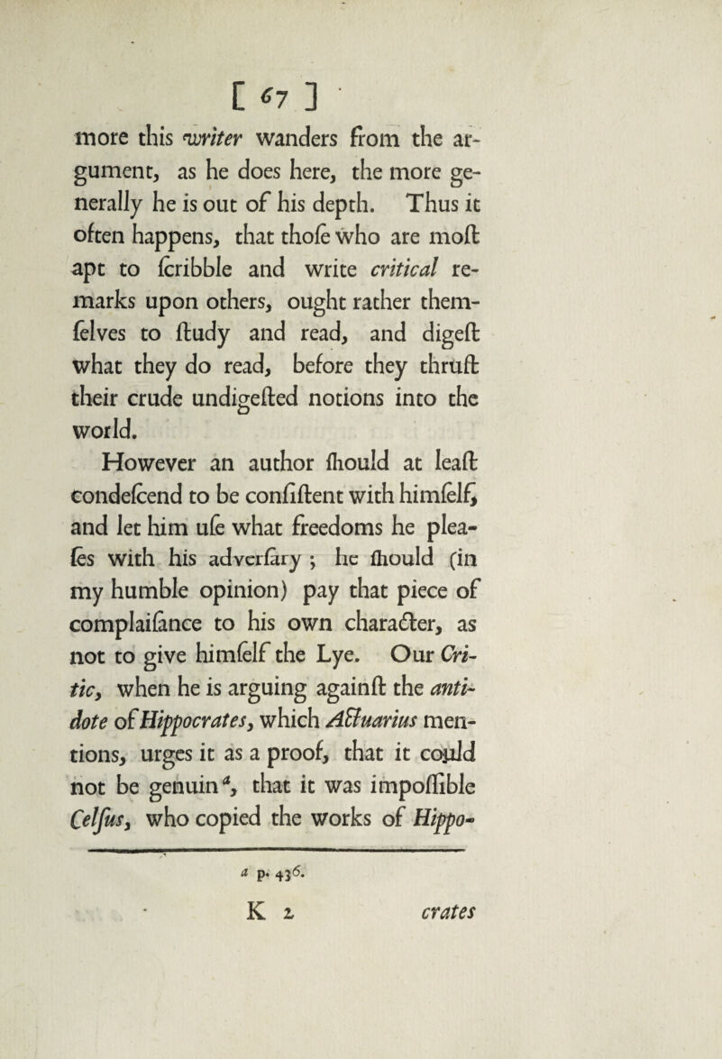 [ *7 ] more this 'writer wanders from the ar¬ gument, as he does here, the more ge¬ nerally he is out of his depth. Thus it often happens, that thofe who are moll apt to fcribble and write critical re¬ marks upon others, ought rather them- felves to ftudy and read, and digefb what they do read, before they thrufb their crude undigefted notions into the D world. However an author fliould at lead condefcend to be confident with himfelfj and let him ufe what freedoms he plea- fes with his adverfary ; he fliould (in my humble opinion) pay that piece of complaifance to his own character, as not to give himfelf the Lye. Our Cri¬ tic, when he is arguing againd the anti¬ dote of Hippocrates, which A&uarius men¬ tions, urges it as a proof, that it copld not be genuin that it was impoflible Celfus, who copied the works of Hippo- a p. 436. K z crates