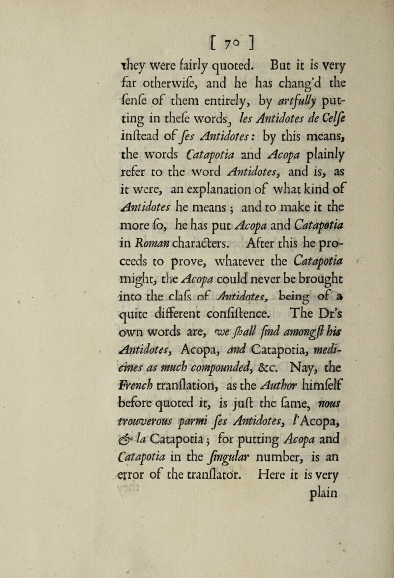 they were fairly quoted. But it is very far otherwife, and he has chang’d the fenfe of them entirely, by artfully put¬ ting in thefe words, les Antidotes de Celfe inftead of fes Antidotes: by this means, the words Catapotia and Acopa plainly refer to the word Antidotes, and is, as it were, an explanation of what kind of Antidotes he means $ and to make it the more £o, he has put Acopa and Catapotia in Roman characters. After this he pro¬ ceeds to prove, whatever the Catapotia might, the Acopa could never be brought into the dais of Antidotes, being of a quite different confiftence. The Dr’s own words are, we JhaU find amongft his Antidotes, Acopa, and Catapotia, medi¬ cines as much compounded, dec. Nay, the French tranflation, as the Author himfelf before quoted it, is juft the fame, nous trowverous parmi fes Antidotes, /’Acopa, la Catapotia; for putting Acopa and Catapotia in the fingular number, is an error of the tranflator. Here it is very plain