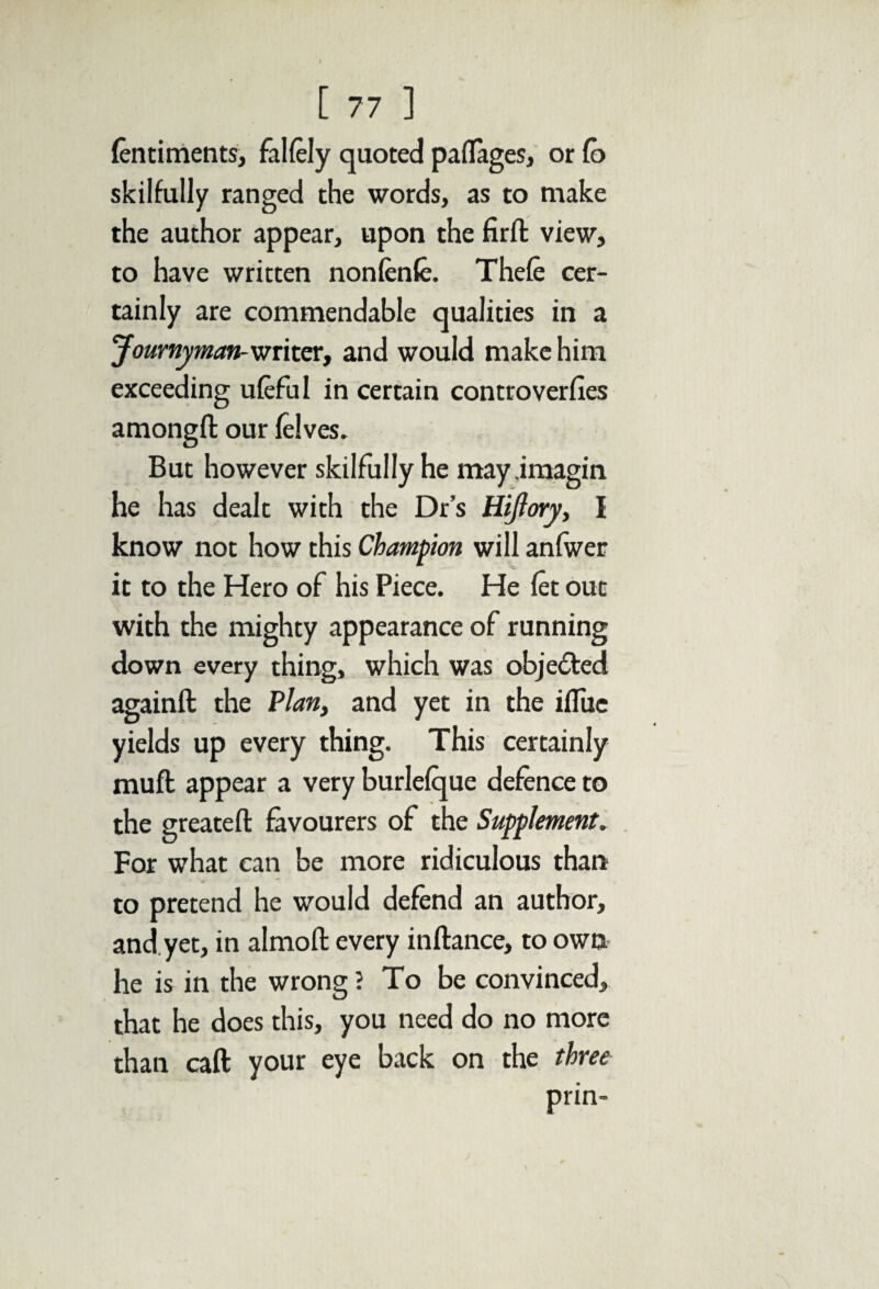fentiments, falfely quoted paflages, or Co skilfully ranged the words, as to make the author appear, upon the fir ft view, to have written nonfenfe. Thefe cer¬ tainly are commendable qualities in a Journyman-writer, and would make him exceeding ufeful in certain controverfies amongft our felves. But however skilfully he may.imagin he has dealt with the Dr’s Hijiory, I know not how this Champion will anfwer it to the Hero of his Piece. He fet out with the mighty appearance of running down every thing, which was objected againft the Plan, and yet in the iflue yields up every thing. This certainly muft appear a very burlefque defence to the greatefl: favourers of the Supplement. For what can be more ridiculous than to pretend he would defend an author, and yet, in almoft every inftance, to own he is in the wrong ? To be convinced, that he does this, you need do no more than caft your eye back on the three prin-