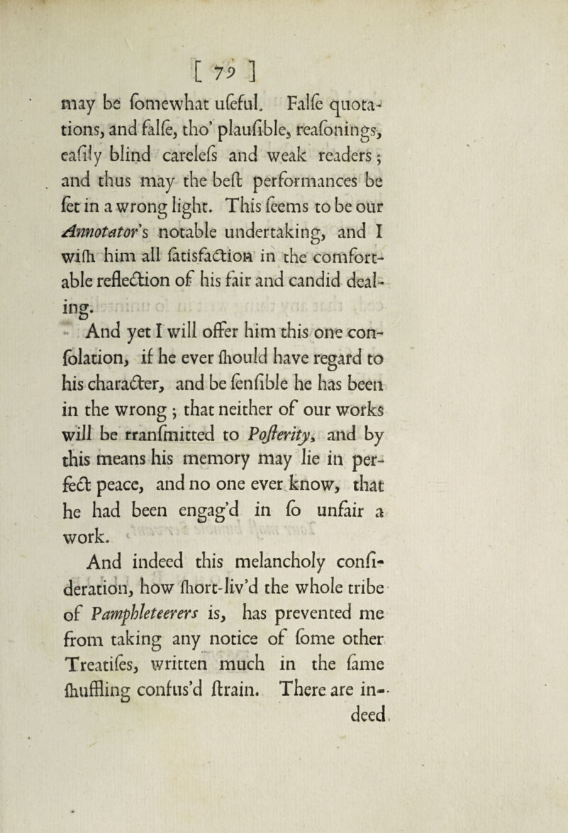 [ 7? ] may be fom e what ufeful, Falfe quota¬ tions, and falfc, tho’ plaufible, reafonings, eafily blind carelefs and weak readers; and thus may the beft performances be let in a wrong light. This teems to be our Annotator's notable undertaking, and I wifh him all fatisfaCtion in the comfort¬ able reflection of his fair and candid deal¬ ing- And yet I will offer him this one con- fblation, if he ever fliould have regard to his character, and be fenfible he has been in the wrong ; that neither of our works will be tranfmitted to Pojferity, and by this means his memory may lie in per¬ fect peace, and no one ever know, that he had been engag’d in fo unfair a work. 1 ' ' And indeed this melancholy confi- deration, how fhort-liv’d the whole tribe of Pamphleteerers is, has prevented me from taking any notice of fome other Treaties, written much in the fame Ihuffling confus’d drain. There are in¬ deed.