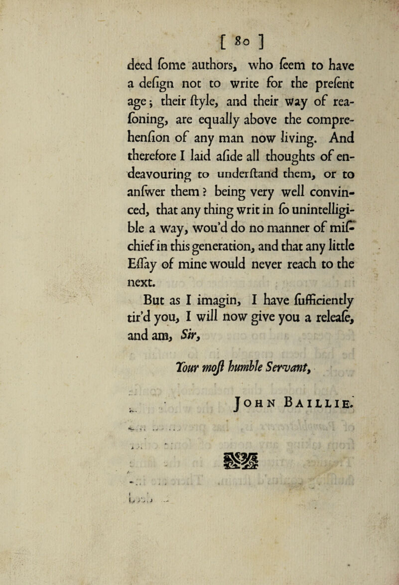 deed feme authors, who feem to have a defign not to write for the prelent age; their ftyle, and their way of rea- foning, are equally above the compre- henllon of any man now living. And therefore I laid afide all thoughts of en¬ deavouring to underftand them, or to anlwer them ? being very well convin¬ ced, that any thing writ in Co unintelligi¬ ble a way, wou’d do no manner of mi£ chief in this generation, and that any little Effay of mine would never reach to the next. But as I imagin, I have fiifficiently tir’d you, I will now give you a releafe, and am. Sir, Tour mojl humble Servant, TohnBaillie. ^ i. * yt ./ X, ‘ • r • fv « * i 4 I i J J .> . J