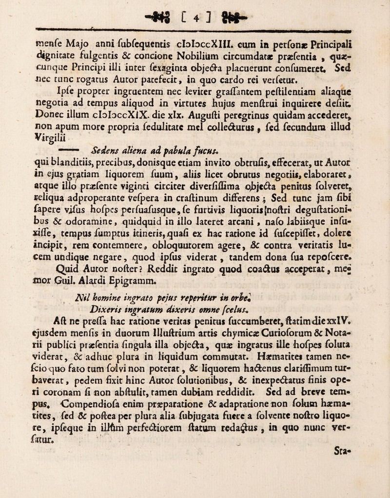 m _______ - - - ..._T- 1B1— menfe Majo anni fubfequentis cIoIoccXHI. ctun in perfon* Principali dignitate fulgentis & concione Nobilium circumdatae prasfenria , qux- cunque Principi illi inter fexaginta obje&a placuerunt confutueret. Sed nec tunc rogatus Autor patefecit, in quo cardo rei verfetur. Ipie propter ingruentem nec leviter graffantem pedilendam aliaque negotia ad tempus aliquod in virtutes hujus mendrui inquirere defiic. Donec illum cIoIdccXIX. die xlx. Augufti peregrinus quidam accederet* non apum more propria fedulitate mei colle&urus . fed fecundum illud Virgilii ' Sedens aliena ad fabula fucus« qui blanditiis, precibus, donisque etiam invito obtrufis, effecerat, ut Autor in ejus gratiam liquorem fuum, aliis licet obrutus negotiis, elaboraret, atque illo praffente viginti circiter diverliilima ojjje&a penitus falveret* reliqua adproperante vefpera in cradinum differens; Sed tunc jam libi fapere vjfus hofpcs perfuafusque* fe furtivis liquoris [nodri degudationi- bus 6c odoramine, quidquid in illo lateret arcani, nafo labiisque infu- xiffe, tempus fumptus itineris, quali ex hac ratione id fufeepiffet» dolert incipit, rem contemnere, obloquurorem agere, 3c contra veritatis lu¬ cem undique negare, quod ipfus viderat, tandem dona fua repofeere* Quid Autor noder ? Reddit ingrato quod coa&us acceperat, me® mor Quii. Alardi Epigramm. AV/ homine ingrato fejus referitur in orbei Dixeris ingratum dixeris omne [celas* Ad ne preffa hac ratione veritas penitus fuccumberet/ftatimdiexxlV, ejusdem menfis in duorum UJuftrium artis chymicae Curioforum & Nota¬ rii publici praefentia lingula illa obje&a, quae ingratus ille hofpes foluta viderat, & adhuc plura in liquidum commutat. Harmatites tamen ne*- fcioquo fato tum foivinon poterat, 8c liquorem ha&enus clariffimum tur¬ baverat, pedem fixit hinc Autor folutioriibus, & inexpe&atus finis ope¬ ri coronam fi non abdulit, tamen dubiam reddidit. Sed ad breve tem- pus, Compendiofa enim praeparatione & adaptatione non folutn haema- tkes, fed 6c podea per plura alia fubjugata fuere a folvente noffro liquo¬ re , ipfeque in illfim perfe&iorem datum redactus , in quo nunc ver- famr.