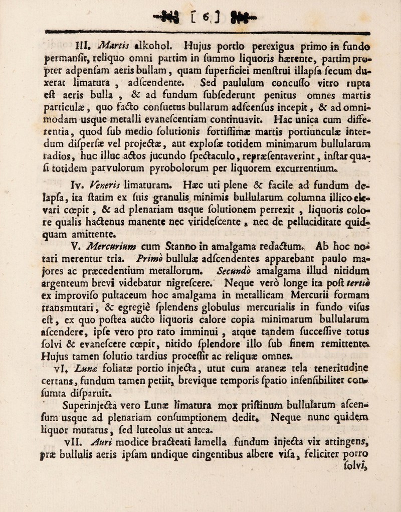 -*« t«.l M- III. Martis tlfcohol. Hujus partio perexigua primo in fundo permanfic, reliquo omni partim in fummo liquoris ha:r«nte, partim pro* pter adpenfam aeris bullam, quam fuperficiei menftrui illapfa fecum du¬ xerat limatura , adfcendente. Sed paululum concudo vitro rupta eft aeris bulla , & ad fundum fubfederunt penitus omnes martis particulae, quo fadfco confuems bullarum adfcenfus incepit, & ad omni¬ modam usque metalli evanefccntiam continuavit. Hac unica cum diffe¬ rentia, quod fub medio folutionis fortiffimae martis portiunculae inter¬ dum difperfae vel proje&ae, aut explofae totidem minimarum bullularum radios, huc illuc a&os jucundo fpe&aculo, repraefentavtrint, inftarqua¬ li totidem parvulorum pyrobolorum per liquorem excurrentium* Iy. Veneris limaturam. Haec uti plene 8c facile ad fundum de- lapfa, ita ftatim ex fuis granulis minimis bullularum columna illicoek- vari coepit, & ad plenariam usque folutionem perrexit , liquoris colo¬ re qualis ha&enus manente nec viridefeente * nec de pclludditate quid¬ quam amittente» V. Mercurium cum Stanno in amalgama redarum. Ab hoc no* tari merentur tria. Primo bullula; adfcendentes apparebant paulo ma¬ jores ac praecedentium metallorum» Secundo amalgama illud nitidum argenteum brevi videbatur nigrefeere. Neque vero longe ita pofi tertii ex improvifo pultaceum hoc amalgama in metallicam Mercurii formam transmutari , dc egregie fplendens globulus mercurialis in fundo vifus eft, ex quo poftea audio liquoris calore copia minimarum bullularum afeendere, ipfe vero pro rato imminui, atque tandem fucceffive totus folvi & evanefeere coepit, nitido fplendorc illo fub finem remittente** Hujus tamen folutio tardius proceffir ac reliqua; omnes. vi* Luna foliata; portio inje&a, utut cum aranea; tela teneritudine certansrfundum tamen petiit, brevique temporis fpatio infenfibiliter con* fumta difparuit. Superinjeda vero Luna; limatura mox priffinum bullularum afeen- fum usque ad plenariam confumptionem dedita Neque nunc quidem liquor mutatus, fed luteolus ut antea. vll. duri modice bra&eati lamella fundum injedla vix attingens, pne bullulis aeris ipfam undique cingentibus albere vifa, feliciter porro folvi.