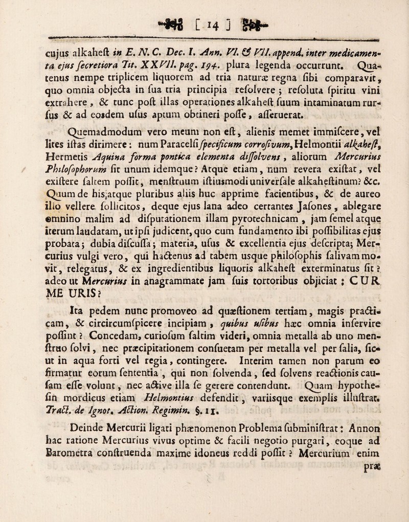 •m c h ] m- cujus alkaheft 2» -E. /V. C. /. ^«22. VL (3 W/.append, inter medicamen¬ ta ejus fecretiora 7it* XXVil, pag. 194., plura legenda occurrunt. Qua« tenus nempe triplicem liquorem ad tria natur# regna fibi comparavit, quo omnia objeda in fua tria principia refolvere ; refoluta fpiricu vini extrahere , & tunc poft illas operationes alkaheft fuum intaminatum rur- fus & ad eosdem ufus aptum obtineri pofie, afieruerat. Quemadmodum vero meum non eft, alienis memet immifcere, vel lites iftas dirimere: num Paracelfifpecificum corrofivum^ Helmoncii alkaheft% Hermetis Equina forma pontica elementa dijfohens , aliorum Mercurius Philofophorum fit unum idemque ? Atque etiam, num revera exiftat, vel exiftere falcem pofiit, mcnrtruum iftiusmodiuniverfale alkaheftinum? &c. Quum de his^atque pluribus aliis huc apprime facientibus, &c de aureo ilio vellere follicitos, deque ejus lana adeo certantes Jafones, ablegare ©mnino malim ad difputationem illam pyrotechnicam , jam femel atque iterum laudatam, ut ipfi judicent, quo cum fundamento ibi poflibilitas ejus probata 5 dubia difcufta j materia, ufus & excellenda ejus defcriptaj Mer¬ curius vulgi vero, qui ha&enus ad tabem usque philofophis falivammo¬ vit, relegatus, & ex ingredientibus liquoris alkaheft exterminatus fit? adeo ut Mercurius in anagrammate jam fuis tortoribus objiciat ; CUR ME URIS? .V • c Ita pedem nunc promoveo ad quaeftionem tertiam, magis pra&i- cam, & circircumfpicere incipiam , quibus ufibus h#c omnia infervire poflint ? Concedam, curiofum faltim videri, omnia metalla ab uno men- firuo folvi, nec prxcipitationem confuetam per metalla vel per falia, fic- ut in aqua forti vel regia, contingere. Interim tamen non parum eo firmatur eorum fententia , qui non folvenda , fed folvens readionis cau- fam efie volunt, nec adive illa fe gerere contendunt. Quam hypothe* fin mordicus etiam Helmontius defendit, variisque exemplis illuftrat. Tratt. de lgnot% AUion* Regimin. §. 11. Deinde Mercurii ligati phaenomenon Problema fubminiftrat: Annon hac ratione Mercurius vivus optime Sc facili negotio purgari, eoque ad Barometra conftruenda maxime idoneus reddi pofiit ? Mercurium enim prae.