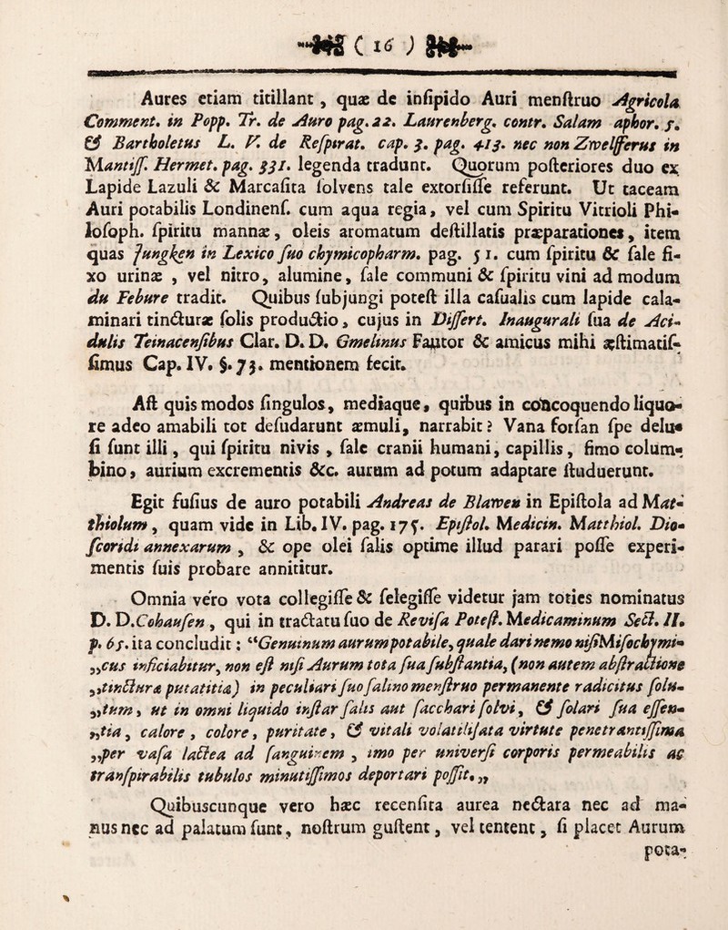 ~w c Aures etiam titillant, quae de infipido Auri menftruo Agricola Comment* in Popp, Tr. de Auro pag. 22. Laure nberg, contr. Salam apbor. f. & Bartboletus L. V, de Refpirat. cap, 3. pag, +13. nec non Zrv efferus in Mantiff Hermet, pag, 331, legenda tradunt. Quorum pofteriores duo ex Lapide Lazuli 8c Marcafita iolvens tale extorfifle referunt. Ut taceam Auri potabilis Londinenf. cum aqua regia, vel cum Spiritu Vitrioli Phi- lofoph. fpiritu mannae, oleis aromatum deftillatis praeparationes, item quas ]ungken in Lexico fuo chymicopharm, pag. 51. cum fpiritu 6c fale fi¬ xo urinae , vel nitro, alumine, fale communi & fpiritu vini ad modum du Febure tradit. Quibus fubjungi poteft illa cafualis cum lapide cala- minari tindurse folis produdio, cujus in Differt, Inaugurati fua de Aci¬ dulis Teinacenfibus Clar. D. D. Gmeltms Factor & amicus mihi sftimatif- fimus Cap. IV. §.7$. mentionem fecit» Aft quis modos fingulos, mediaque, quibus in concoquendo liquo¬ re adeo amabili tot defudarunt aemuli, narrabit? Vana forfan fpe delu« fi funt ilii, qui fpiritu nivis , fale cranii humani, capillis, fimo colum¬ bino } aurium excrementis &c. aurum ad potum adaptare ftuduerunt. Egit fufius de auro potabili Andreas de Blarven in Epiftoia ad M*ri« thiolum, quam vide in Lib. IV. pag. 175'. EptfloU Medici»• Matthiol, Dio- frondi annexarum , 8c ope olei falis optime illud parari pofie experi¬ mentis fuis probare annititur. Omnia vero vota coi legi fle & felegiffe videtur jam toties nominatus D. D ,Cobaufen , qui in eradatufuo de Revifa Pote (i,Medicaminum Secl, II» p. 6f. ita concludit; c<Genutnum aurumpotabile, quale dari nemo niJiMifocbymi- »cus tnfetabitur, non efl ntfi Aurum tota fua fubfiantiay (non autem abftrallione yitinffiura putatitia) in peculiari fuofalino menfiruo permanente radiatus folu- »tum> ut in omni liquido infiar falis aut facchari folvi, £? friari fua effen* yjia, calore , colore, puritate, (£ vitali volatili]at a virtute penetrantiffima „per vafa laffea ad fanguinem , imo per miverfi corporis permeabilis as tranfpirabilis tubulos minutiffimos deportari poffit, „ Quibuscunque vero hac recenflta aurea nedara nec ad ma¬ nus nec ad palatum funt, noftrum guftent, vel tentenc, fi placet Aurum pota-