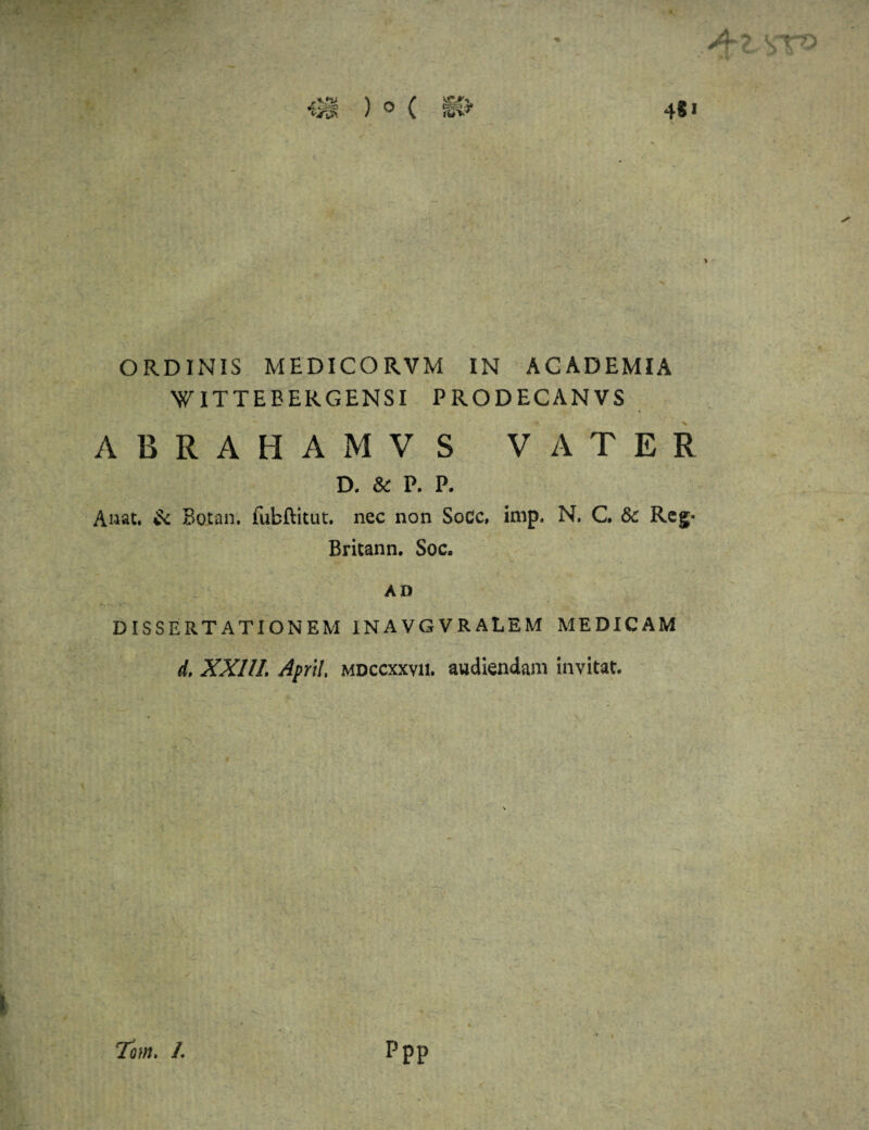 ORDINIS MEDICO RVM IN ACADEMIA W IT TE BERGEN SI PRODECANVS ABRAHAMVS VATER D. & P. P. A nat. & Botan. fubftitut. nec non SoCc. imp. N. C. &c Rcg- Britann. Soc. AD DISSERTATIONEM INAVGVRALEM MEDICAM d. XXllL ApriI, mdccxxvii. audiendam invitat. Tom. /. ppp