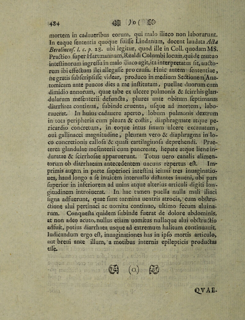 mortem in cadaueribus eorum, qui malo iliaco non laborarunt. In eaque lententia quoque fiiilTe Lindanum, docent laudata Actu Berolinenf L c. p. z$- ubi legitur, quod ille in Coli, quodamMS. Pradico fuper Harctnanhum,Realdi Columbi locum,qui de mutuo inteftinorum ingrelfu in malo iliaco agit,ita interpretatus lit, audo- rem ibieftedum ilei allegafle procaufa. Huic autem lentendae, ne gratis fubfcripliile videar, produco in medium Sectionem]Ana¬ tomicam ante paucos dies a me inftitutam, puellae duorum cum dimidio annorum, quae tabe ex ulcere pulmonis & fcirrhis glan¬ dularum melenterii defunda, plures ante obitum feptimanas diarrHaea continua, fubinde cruenta, ufque ad mortem, labo- rauerat. In huius cadauere aperto, lobum pulmonis dextrum in tota peripheria cum pleura & collis, diaphragmate atque pe¬ ricardio concretum, in eoque intus linum ulcere excauatum, oui gallinacei magnitudine, pleuram vero tk diaphragma in lo¬ co concretionis callofa & quali cartilaginofa deprehendi. Prae¬ terea glandulae melenterii cum pancreate, hepate atque liene in¬ duratae & fcirrhofae apparuerunt. Totus uero canalis alimen¬ torum ob diarrhaeam antecedentem uacuus repertus eft. Irn^ primis au^ern in parte fuperiori inteftini ieiuni tres inuaginatio- nes, haud longo a le inuicem interuallo diftantes inueni, ubi pars fuperior in inferiorem ad unius atque alterius articuli digiti lon¬ gitudinem introiuerat. In hac tamen puella nulla mali iliaci ligna adfuerunt, quae funt tormina uentris atrocia,; cum obftru- dione alui pertinaci ac uomitu continuo, ultimo fecum aluina- rum. Conquefta quidem fubinde fuerat de dolore abdominis, at non adeo acuto, nullus etiam uomitus nullaque alui obftruddo adfuit, potius diarrhaea usque ad extremum halitum continuauit. Iudicandum ergo eft, inuaginationes has in iplo mortis articulo, aut breui ante illum,'a motibus internis epilepticis produdas clfe. QVAE-