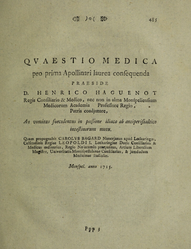 QVAESTIO MEDICA pro prima Apollinari laurea confequenda PRAESIDE D. HENRICO HAGUENOT Regis Confiliario Medico, nec non in alma Monfpelienfium Medicorum Academia Profellore Regio, • Patris coadjutore. An vomitus foeculentus in paffione iliaca ab antiperiftaltico inteftinorum motu. Quam propugnabit CAROLVS BAGARD Nancejanus apud Lotharingo?, Celfttudinis Regiae LEOPOLDI L Lotharingiae Ducis Confiliarius & Medicus ordinarius, Regio No ocomio praepofitus. Artium Liberalium Magifter, UniverfitatisMontifpefiulanaeConfiliarius, & jamdudum Medicinae Itudiofus. Monjpel. anno 171$. * ppp )