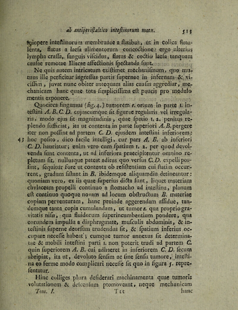 fcjiopere inteftinorum membranae a flatibus , ut in Colica flatu- lenta, flatus a laefa alimentorum concoctione: ergo ulterius lympha crafla, (anguis vifeidus, flatus & coitio laefa tanquain caufte remotae Iliacae afFe&ionis Ipe&anda fune. Ne quis autem intricatum exiflimet mechanifmum, qno mu¬ tuus ille perficitur ingreflus partis fupernae in infernam &, vi- ciflim , juvat nunc obiter antequam alias cau fas aggrediar, me¬ chanicam hanc quae tota fimpliciflima eft paucis pro modulo mentis exponere. ’ r Quocirca fingamus (fig.4.) tumorem e. ortum in parte i. in- teftini A. B, C. D. cujuscumque fit figurae regularis vel irregula¬ ris, modo ejus fit magnitudinis , quae fpatio r. z. penitus re¬ plendo fufliciat, ita ut contenta in parte fuperiori A.B. pergere iter non pofllnt ad partem C. D. ejusdem intefiini inferiorem: 42 hoc polito , dico facile intelligi, cur pars A, B. ab inferiori C, D. hauriatur; enim vero cum Ipatitim r. 1. per quod devol¬ venda funt contenta, ut ad inferiora praecipitentur omnino re¬ pletum fit, nullusque pateat aditus quo verfus C.D. expellipos- iint, lequitur fore ut contenta ob reliftentiam cui ftatim occur¬ rent, gradum fiflant in B. ibidemque aliquamdiu detineantur: quoniam vero, ex iis quae fuperius didta fime, liquet materiam chylaceam propelli continuo a ftomacho ad inteftina, planum eft continuo quoque novam ad locum obftru&um B. materiae copiam perventuram, hanc proinde aggerendam allidue, tan- demque tanta copia cumulandam, ut tumor e. qua propriogra* vitatis nifu, qua fluidorum fuperincumbentium pondere, qua eorundem impullu a diaphragmate, mufculis abdominis, & in- teftinis fuperne deorfum trudendus fit, & fpatium inferius oc¬ cupare necefle habeat; cumque tumor annexus fit determina¬ tae &£ mobili inteftini parti 1. non poterit trudi ad partem C. quin fuperiorem A. B. cui adhaeret in inferiorem C. D. ficum abripiat, ita ut, devoluto finfim ac fine finfu tumore, intefti- na eo ferme modo complicari neccllc fit quo in figura /. repre- fintatur. Hinc colliges plura dcliderari machinamenta quae tumoris volutationem & ddcenlum ptomoveant, neque mechanicam Tom, L Ttt hanc