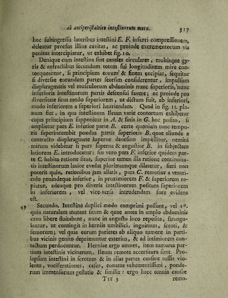 hoc fubingrcllu lateribus inteftini E. F inferri conipreflionem, deleatur prorfus illius cavitas, ac proinde excrementorum via penitus intercipiatur, ut exhibet fig. io. Denique curn inteftina fint canales circulares , multisque £y- ris & anfractibus fecundum totam fui longitudinem mire con- torqueaiimr, fi principium eorum'& finem excipias, /equitur fi diverfae eorundem partes feorfim confiderentur, impulfum diaphragmatis vel mufculonim abdominis nunc fuperioris,'minc inferioris inteftinorum partis de/cenfui favere *, ac proinde pro di ver/itate /itus modo fuperiorem , ut didtum fuit, ab inferiori, modo inferiorem a fuperiori hauriendam. Quod in fig. i r. pla¬ num fiet > in qua inteftinum Ileum varie contortum exhibetur cujus principium fupponitur in A. &c finis in G. hoc pofito, fi amplietur pars E. inferior parte B. certe quoniam tunc tempo¬ ris /uperincumbit pondus partis fuperioris B, quae aliunde a contradto diaphragmate luperne deor/um impellitur, nemini mirum videbitur fi pars fuperna fk anguftior B. in fubjc&am latiorem E. introducatur: /in vero pars F. inferior quidem par¬ te C habita ratione /itus, fuperior tamen illa ratione continuita¬ tis inteftinorum laxior evadat plurimumque dilatetur, fieri non poterit quin, rationibus jam allatis , pars C. remotior a ventri¬ culo proindeque inferior, in proximiorem F &: /uperiorem ra¬ piatur, adeoque pro diver/a inteftinorum po/itura fuperiorem in inferiorem , vel vice-ver/a intrudendam fore evidens eft. Secundo. Inteftina duplici modo comprimi pofliint, vel i°. quia naturalem mutant fitum & quae antea in amplo abdominis cavo libere fluitabant, nunc in angufto loco repolita, ftrangu- lantur, ut contingit in herniis umbilici, inguinum, feroti, 3c femorum j vel quia eorum parietes ab aliquo tumore in parti¬ bus vicinis genito deprimuntur exterius, ad intimiorem con¬ tactum perducuntur. Herniae ergo omnes, item tumores par¬ tium inteftinis vicinarum. Ileum remote accerlitura funt. Pro- lapfum inteftini in /crotum in alias partes caufant tullis vio¬ lenta, vociferationes, cafus, conatus vehementiflimi , ponde¬ rum immenforum geftatio & fimilia : ergo haec omnia caufae T11 3 • - remo-