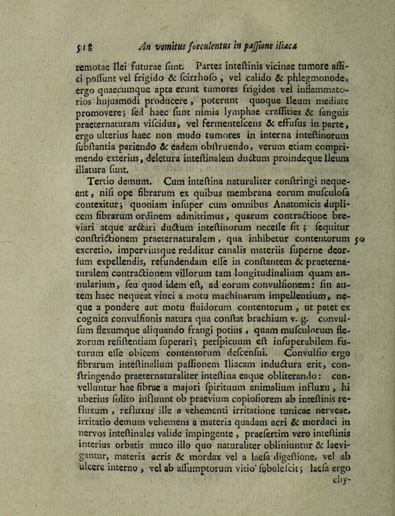 remotae Ilei faturae funt. Partes inteftinis vicinae tumore affi- ci poliant vel frigido & fcirrholb , vel calido & phlegmonode, ergo quaecumque apta erunt tumores frigidos vel inflammato¬ rios hujusmodi producere , poterunt quoque Ileum mediate promovere*, fed haec funt nimia lymphae crafflties & languis praeternaturam vifeidus, vel fermentelcens & effufus in parte, ergo ulterius haec non modo tumores in interna inteftinorum fubftantia pariendo & eadem obftruendo, verum etiam compri¬ mendo exterius, deletura inteftinalem dudtum pro inde que Ileum illatura funt. Tertio demum. Cum inteftina naturaliter conftringi neque¬ ant , nifl ope fibrarum ex quibus membrana eorum mufculofa contexitur; quoniam infuper cum omnibus Anatomicis dupli¬ cem fibrarum ordinem admittimus, quarum contractione bre¬ viari atque ar&ari du&um inteftinorum necefle fit; (equitur eonftri&ionem praeternaturalem, qua inhibetur contentorum excretio, imperviusque redditur canalis materiis fuperne deor- lum expellendis, refundendam efle in conftantem & praeterna¬ turalem contra&ionem villorum tam longitudinalium quam an¬ nularium, (eu quod idem eft, ad eorum convulfionem: fin au¬ tem haec nequeat vinci a motu machinarum impellentium, ne¬ que a pondere aut motu fluidorum contentorum , ut patet ex cognita convulfionis natura qua conftat brachium v. g. convul- fum flexumque aliquando frangi potius , quam mufculorum fle¬ xorum refiftentiam fiiperari *, peripicuum eft infuperabilem fu¬ turum eife obicem contentorum defcenfui. Convulfio ergo fibrarum inteftinalium pafiionem Iliacam indu&ura erit, con- ftringendo praeternaturaliter inteftina eaque obliterando: con¬ velluntur hae fibrae a majori fpirituum animalium influxu , hi uberius folito influunt ob praevium copiofiorem ab inteftinis re¬ fluxum , refluxus ille a vehementi irritatione tunicae nerveae, irritatio demum vehemens a materia quadam acri & mordaci in nervos inteftinales valide impingente , praefertim vero inteftinis interius orbatis muco illo quo naturaliter obliniuntur &c laevi- gantur, materia acris & mordax vel a laefa digeftione, vel ab ulcere interno , vel ab aflumptorum vitio* Tobolefcit; laefa ergo