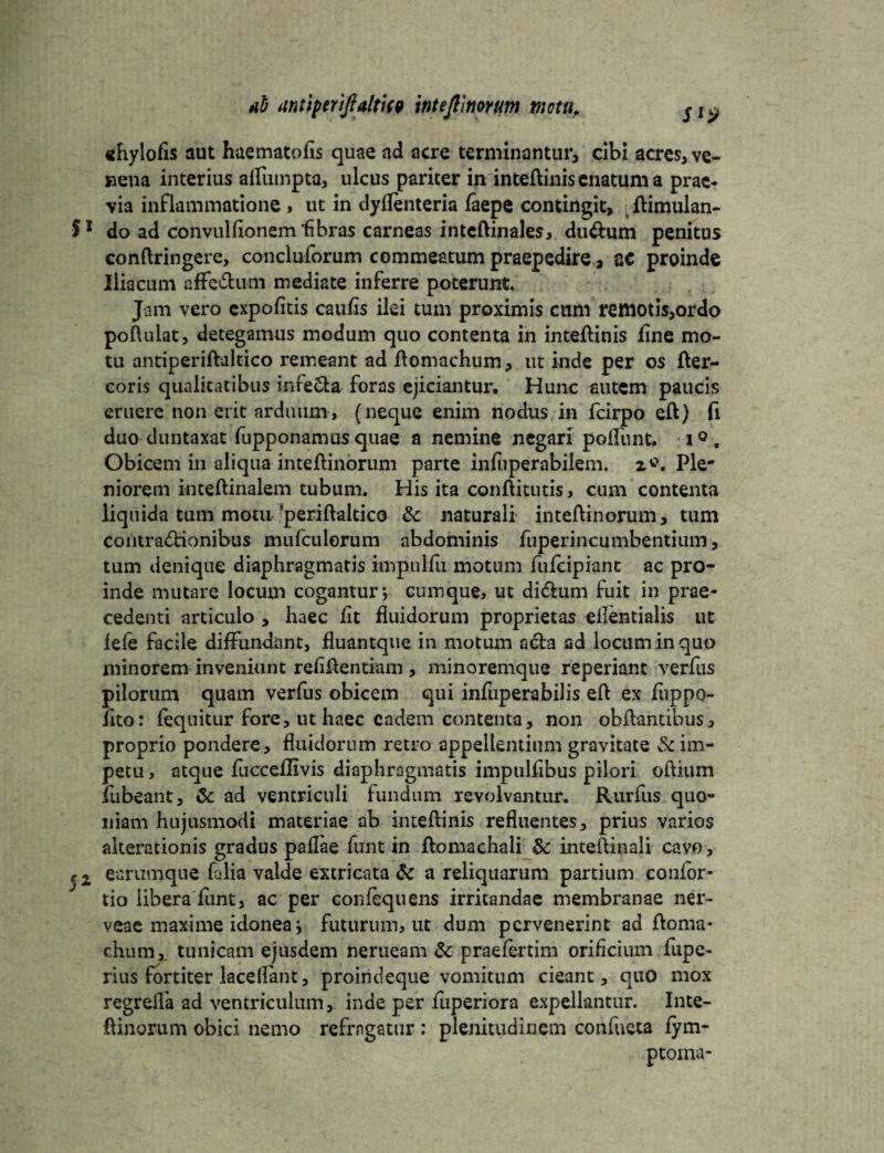 «hylofis aut haematofls quae ad acre terminantur, cibi acres, ve¬ nena interius afTiimpta, ulcus pariter in inteflinis enatum a prae¬ via inflammatione , ut in dyflenteria faepe contingit, flimulan- S1 do ad convulfionem 'fibras carneas inteflinales, durtum penitus conflringere, concluforum commeatum praepedire, ge proinde Iliacum effertum mediate inferre poterunt. Jam vero expolitis caulis ilei tum proximis cum rettlOtis,ordo poftulat, detegamus modum quo contenta in inteflinis fine mo¬ tu antiperiflaleico remeant ad flomachum, ut inde per os fler— coris qualitatibus inferta foras ejiciantur. Hunc autem paucis eruere non erit arduum, (neque enim nodus in fcirpo efl) (1 duo duntaxat fupponamusquae a nemine negari polfunt. i°. Obicem in aliqua inteflinorum parte infuperabilem. z*. Ple¬ niorem inteflinalem tubum. His ita conflitutis, cum contenta liquida tum motu periflaltico 8c naturali inteflinorum, tum coiitrartionibus mufculorum abdominis fuperincumbentium, tum denique diaphragmatis impulfu motum fufcipiant ac pro¬ inde mutare locum cogantur*, cumque, ut dirtum fuit in prae¬ cedenti articulo , haec fit fluidorum proprietas ellentialis ut fele facile diffundant, fluantque in motum arta ad locum in quo minorem inveniunt reflflentiam, minoremque reperiant verfus pilorum quam verfus obicem qui infuperabilis efl ex fuppo- fito: (equitur fore, ut haec eadem contenta, non obflantibus, proprio pondere, fluidorum retro appellentium gravitate & im¬ petu , atque fucceflivis diaphragmatis impulflbus pilori oftium fubeant, Sc ad ventriculi fundum revolvantur. Rurfiis quo¬ niam hujusmodi materiae ab inteflinis refluentes, prius varios akerationis gradus paflae funt in flomachali 8c inteflinali cavo, earumque falia valde extricata & a reliquarum partium confor- tio libera funt, ac per confequens irritandae membranae ner- veae maxime idonea j futurum, ut dum pervenerint ad floma* chum,. tunicam ejusdem nerueam & praelertim orificium fupe- rius fortiter laceflant, proindeque vomitum cieant, quo mox regrelfa ad ventriculum, inde per luperiora expellantur. Inte¬ flinorum obici nemo refragatur : plenitudinem confneta fym- ptoma-