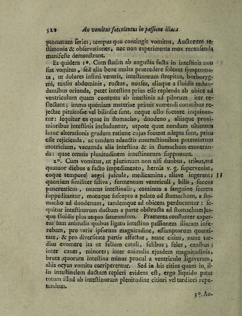 ptomatum feries, tempus quo contingit vomitus, Au&orum te- ftimonia & obfervationes* nec non experimenta mox recenfenda manifefte demonftrant. - Et quidem i*. Cum ftatini ab anguftia facta in inteftinis non fiat vomitus , fei alia bene multa praecedere foleant fymptoma- ta , ut dolores infimi ventris, inteftinorum ftrepitus, borboryg- mi, tenfio abdominis , rudus, naulea, aliaque a fluidis redun¬ dantibus oriunda, patet inteftina prius die replenda ab obice ad ventriculum quam contenta ab inteftinis ad pilorum iter re- fledant j immo quoniam materiae primis vomendi conatibus re- jedae pituitofae vel biliofae iunt, neque ullo foetore inquinan¬ tur: fequitur ea quae in ftomaclio, duodeno, aliisque proxi¬ mioribus inteftinis includuntur, utpote quae nondum ultimum hunc alterationis gradum ratione cujus foetent adepta funt, prius eile rejicienda, ac tandem adauitis eontradionibus potentiarum motricium, vacuanda alia inteftina & in fiomachum exoneran¬ da: quae omnia plenitudinem inteftinorum fupponunt. i°. Cum vomitus, ut plurimum non nifi duobus, tribus,aut quatuor diebus a fadto impedimento, hernia v. g. fuperveniat, eoque tempore] aegri jufcula, medicamina, aliave ingerant,* SS quoniam fimiliter laiiva , fermentum ventriculi , bilis , fiiccus pancreaticus , mucus inteftinalis., continuo a fanguine fecreta iuppeditantur, motuque fufeepeo a palato ad ftomachum, a fto- macho ad duodenum, tandemque ad obicem perducuntur : lo¬ quitur inteftinorum ductum a parte obftru&a ad ftomachum [us¬ que fluidis pius aequo faturandum. Praeterea conftanter exper¬ tus lum animalia quibus ligato inteftino paffionem iliacam infe¬ rebam, pro varia ipforum magnitudine, aftumptorum quanti¬ tate , & pro diverfitate partis affectae, nunc citius, nunc tar¬ dius evomere ita ut felium catuli, felibus; feles, canibus; inter canes, minores*, inter animalia ejusdem magnitudinis, bruta tquorum inteftina minus procul a ventriculo ligaveram, aliis ocyus vomitu corriperentur. Sed ia his citius quam int il¬ lis inteftinalem dudtum repleri evidens eft, ergo liquido patet totum illud ab inteftinorum plenitudine citiori vel tardiori repe¬ tendum. 30.Au.