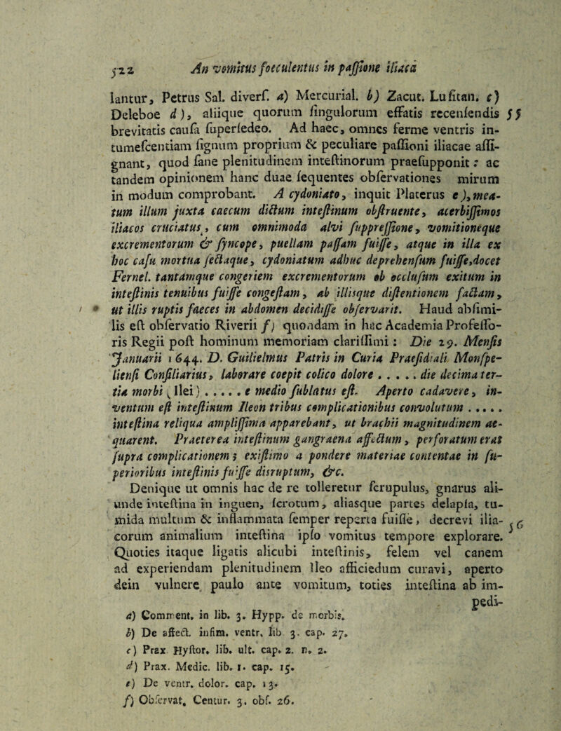 lantur, Petrus Sal. diverf. a) Mercurial. b) Zacut* Lufican. c) Deleboe d), atiique quorum fingulorum efFatis rccenfendis brevitatis caufa fuperledeo. Ad haec, omnes ferme ventris in- tumefeentiam lignum proprium &c peculiare paflloni iliacae afli- gnant, quod fane plenitudinem inteftinorum praefupponit : ac tandem opinionem hanc duae fequentes obiervationes mirum in modum comprobant. A cydoniato, inquit Platerus e ),mea¬ tum illum juxta caecum diilum inteftinum obftruente, acerbijjimos iliacos cruciatus •> cum omnimoda alvi fupprejjione» vomitioneque excrementorum & fyncope> puellam paffam fuijfe y atque in illa ex hoc cafu mortua feftaque, cydoniatum adhuc depnhenfum fuijfe Aoe et Fernel. tantam que congeriem excrementorum ob occlufum exitum in inteftinis tenuibus fuijfe congeftam, ab iliisque diftentionem fallam y ut illis ruptis faeces in abdomen decidijfe obfervarit. Haud ab fimi- lis eft obiervatio Riverii/; quondam in hac Academia Profetfo- ris Regii poft hominum memoriam claridimi: Die 29. Menjis ffanuarii 1 644. D. Guilielmus Patris in Curia Praeftdiali Monfpe- lienft Conjiliarius, laborare coepit colico dolore . .... die decima ter¬ tia morbi; Ilei) ..... f medio fublatus eft; Aperto cadavere, in- ventum eft inteftinum Ileon tribus complicationibus convolutum ..... inteftina reliqua amplijjtma apparebant, ut brachii magnitudinem ae¬ quarent. Praeterea inteftinum gangraena affettum, perforatum erat jupra complicationem; exiftimo a pondere materiae contentae in fu- perioribus inteftinis fuijfe disruptum, &c> Denique ut omnis hac de re tolleretur fcrupulus, gnarus ali¬ unde inteftina in inguen, ferotum, aliasque partes delapla, tu¬ mida multum & inflammata femper reperta fuifle > decrevi ilia¬ corum animalium inteftina iplo vomitus tempore explorare. Quoties itaque ligatis alicubi inteftinis * felem vel canem ad experiendam plenitudinem Ileo afHciedum curavi, aperto dein vulnere paulo ante vomitum, toties inteftina ab im- pedi- a) Comrr ent» in lib. 3. Hypp» de nerbis. b) De aftect infim. ventr. lib 3. cap. 27» <•) Prax Hyftor. lib. ult. cap. 2. n. 2. d) Prax. Medie, lib. 1. cap. 15. e) De ventr. dolor, cap. \ 3. f) Obfervat, Centur. 3. obf. 26. 5*5