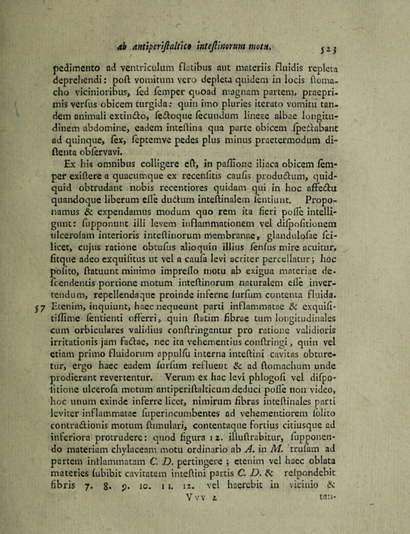 r ab antiperiftaltico intefimrum motu. pedimento ad ventriculum flatibus aut materiis fluidis repleta deprehendi: poft vomitum vero depleta quidem in locis iloma- cho vicinioribus, fed femper quoad magnam partem, praepri- mis verfus obicem turgida; quin imo pluries iterato vomitu tan¬ dem animali extin&o, fe&oque fecundum lineae albae longitu¬ dinem abdomine, eadem intcftina qua parte obicem ipeitabant ad quinque, fex, feptemye pedes plus minus praetermcdum di- ftenta obfervavi. Ex his omnibus colligere eft, in pailione iliaca obicem fem¬ per exiftere a quacumque ex recenfitis caufis productum, quid¬ quid obtrudant nobis recentiores quidam qui in hoc affe£fcu quandoque liberum effe dudhim inteftinalem fentiunt. Propo¬ namus & expendamus modum quo rem ita heri poffc intelli- gunt: fupponunt illi levem inflammationem vel difpofitioneui ulcerofam interioris inteftinorum membranae, glandulofae fci- licet, cujus ratione obtufus alioquin illius fenfus mire acuitur, fitque adeo exquilitus ut vel a caufa levi acriter percellatur; hoc polito, ftatuunt minimo impreflo rnotu ab exigua materiae de- fcendentis portione motum inteftinorum naturalem efle inver¬ tendum, repellendaquc proinde inferne furfum contenta fluida. $7 Etenim, inquiunt, haec nequeunt parti inflammatae <k exquifl- tiflime fentienti offerri, quin ftatim fibrae tum longitudinales cum orbiculares validius conftringantur pro ratione validioris irritationis jam fadtae, nec ita vehementius conftringi, quin vel etiam primo fluidorum oppulfu interna inteftini cavitas obture¬ tur, ergo haec eadem furfum refluent tk ad ftomachum unde prodierant revertentur. Verum ex hac levi phlogofi vel difpo- iitione ulcerofa motum antiperiftalticum deduci polfe non video, hoc unum exinde inferre licet, nimirum fibras inteftinales parti leviter inflammatae fuperincumbentes ad vehementiorem lolito contra&ionis motum ftimuiari, contentaque fortius citiusque ad inferiora protrudere: quod figura 12. illuftrabitur, lupponeti- do materiam chylaceam motu ordinario ab A. in M. trufam ad partem inflammatam C. D. pertingere *, etenim vel haec oblata materies fubibit cavitatem inteftini partis C. D. & relpondebit fibris 7. 8* ic. 11. i*- vel haerebit in vicinio &