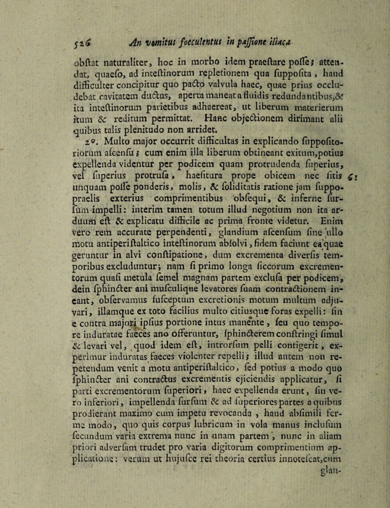 An vmitttt foccukntus in pajjione UUct obftat naturaliter, hoc in morbo idem praeftare polle; atten¬ dat, quaefo, ad inteftinorum repletionem qua fuppolita , haud difficulter concipitur quo pa&o valvula haec, quae prius occlu¬ debat cavitatem du6tus, aperta maneat a fluidis redundantibus^: ita inteftinorum parietibus adhaereat, ut liberum materierum itum &: reditum permittat. Hanc obje&ionem dirimant alii quibus talis plenitudo non arridet. 2,0. Multo major occurrit difficultas in explicando fuppolito- riorum afeenfa ? cum enim iila liberum obtineant exitum,potius expellenda videntur per podicem quam protrudenda fuperius, vel fliperius protrufa, haefitura prope obicem nec fitis linquam polle ponderis, molis, & foliditatis ratione jam fuppo- praelis exterius comprimentibus 'obfequi, & inferne fur- funi impelli: interim tamen totum illud negotium non ita ar¬ duum eft &: explicatu difficile ac prima fronte videtur. Enim vero rem accurate perpendenti, glandium alcenfum line ullo motu antiperiftaltico inteftinorum ablolvi, fidem faciunt ea quae geruntur in alvi conftipatione, dum excrementa diverfis tem¬ poribus excluduntur; nam fi primo longa liccorum excremen¬ torum quali metula femel magnam partem exclufa per podicem, dein fphinCter ani mulculique levatores Tuam contractionem in¬ eant, obfervamus fufeeptum excretionis motum multum adju¬ vari, illamque ex toto facilius multo citiusque foras expelli: lin e contra majori iplius portione intus manente, feu quo tempo¬ re induratae faeces ano offeruntur, Iphin&eremconftringi limul levari vel, quod idem eft, introrfum pelli contigerit, ex¬ perimur induratas faeces violenter repelli > illud autem non re¬ petendum venit a motu antiperiftaltico, fed potius a modo quo jphinCter ani contraChis excrementis ejiciendis applicatur, fi parti excrementorum fuperiori> haec expellenda erunt, lin ve¬ ro inferiori, impellenda furfum & ad iuperiores partes a quibus prodierant maximo cum impetu revocanda , haud abflmili fer- ms modo, quo quis corpus lubricum in vola manus inclufum fecundum varia extrema nunc in unam partem , nunc in aliam priori adverlam trudet pro varia digitorum comprimentium ap¬ plicatione: verum ut hujufcc rei theoria certius innotefcat,cum g’an-