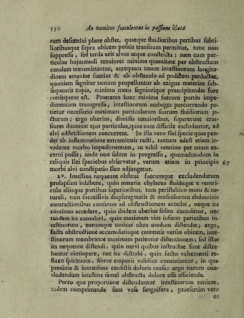 rum defcenlui plane obftet, quaeque fluidioribus partibus fubtt- lioribusque flipra obicem pofitis tranfitum permittat, tunc non fupprefla , ied tarda erit alvus atque conftrida : nam cum par¬ ticulae hujusmodi tenuiores minima quantitate per obftrudum canalem transmittantur, antequam totam inteftinorum longitu¬ dinem emenlae fuerint & ab obftaculo ad podifcem perdudac, quoniam fegniter tantum propelluntur ab exigua materiae fub- iequentis copia, minimo motu legniorique praecipitandas fore conlequens e(h Praeterea haec minima faecum portio impe¬ dimentum transgrella, inteftinorum ambages percurrendo pa¬ tietur neceflario maximam particularum fu a rum fluidiorum ja¬ cturam : ergo ulterius, dimiffis tenuioribus, fupererunt cras* flores duntaxat ejus particulae,quae cum difficile excludantur, ad alvi adftridionem concurrent. In illa vero Ilei fpecie quae pen¬ det ab inflammatione extremitatis redi, tantum adeft etiam in¬ vadente morbo impedimentum,, ut nihil omnino per anum ex¬ cerni polfit, unde non fidum in progreflu , quemadmodum in reliquis Ilei fpeciebus obfervatur, verum etiam in principio 67 morbi alvi conftipatio Ileo adjungetur. Inteftina nequeunt obftrui faecumque excludendarum prolapfum inhibere,, quin materia chylacea fluidaque e ventri¬ culo aliisque partibus fuperioribus, tum periftakico motu & na¬ turali, tum fuccelTivis diaphragmatis & mufculorum abdominis contradionibus continuo ad obftrudHonem accedat, neque ita continuo accedere, quin ibidem uberius folito cumuletur, nec tandem ita cumulari, quin maximam vim inferat parietibus in¬ teftinorum , eorumque tunicas ultra modum diflendatj ergo, fada obftrudionc accumuktisque comentis verfus obicem, inte¬ ftinorum membranae maximam patientur diftentionem *, fed iftae ita nequeunt diftendi, quin nervi quibus inftrudae fluit diftra- hantur nimiopere, nec ita diftrahi > quin fado vehementi re¬ fluxu fpirituum, fibrae emporii validius concutiantur, in quo proxima & immediata confiftit doloris caula: ergo iterum con¬ cludendum inteftina lecnel obftruda dolore elle afficienda. Porro qua proportione diftenduntur inteftinorum tunicae, sadem comprimenda fum vala fanguifera , praefertim vero ea