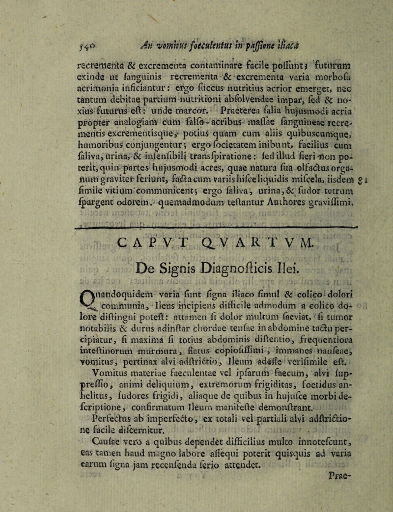 recrementa & excrementa contaminare facile poliunt* futurum exinde ut (anguinis recrementa &-excrementa varia morbo (a- acrimonia inficiantur: ergo fuccus nutritius acrior emerget, nec tantum debitae partium nutrkioni abfolvendac impar, fed tk. no- xitts-futurtis ed: unde marcor. Praeterea falia hujusmodi acria propter analogiam cum fallo - acribus- maflae (anguineae recre¬ mentis excrementisquey potius quam cum aliis quibuscumque, humoribus conjungentur •, ergo (bcietatem inibunt, facilius cum faliva, urina, Sc infenfibili transfpiratione: fed illud fieri -non po¬ terit, quin partes hujusmodi acres, quae natura fua olfadus orga¬ num graviter feriunt, fa&a cum variis hifce liquidis mifcela, iisdem £ fimiie vitium communicentj ergo faliva, urina,& fudor tetrnm fpargent odorem, quemadmodum teftantur Authores graviflimi. •' -i ■ -.. C A P V T Q. V A R T V M. De Signis Diagnofticis Ilei. Quandoquidem varia fiint figna iliaco finiitl & colico dolori ^ communia. Ileus incipiens difficile admodum a colico do¬ lore didingtii poteft: attamen li dolor multum faeviat, fi tumor notabilis & durus adindar chordae tenfae in abdomine taclu per¬ cipiatur, fi maxima fi totius abdominis didentio,\freqnentiora intedinorum murmura, flatus copiofilfimi , immanes naufeae, yomitus, pertinax alvi addri6tio, Ileum adcfie verifimile ed. Vomitus materiae faeculentae vel ipfarum faecum, alvi fup- preffio, animi deliquium, extremorum frigiditas, foetidus an¬ helitus, fudores frigidi, aliaque de quibus in hujufce morbi de- fcriptione, confirmatum Ileum manifefte demondrant. Perfectus ab imperfecto, ex totali vel partiali alvi addrisftio- ne facile difeernitur. Caufae vero a quibus dependet difficilius multo innotefcunt, eas tamen haud magno labore alfequi potent quisqiiis ad varia earum figna jam recenfenda ferio attendet. Prae-
