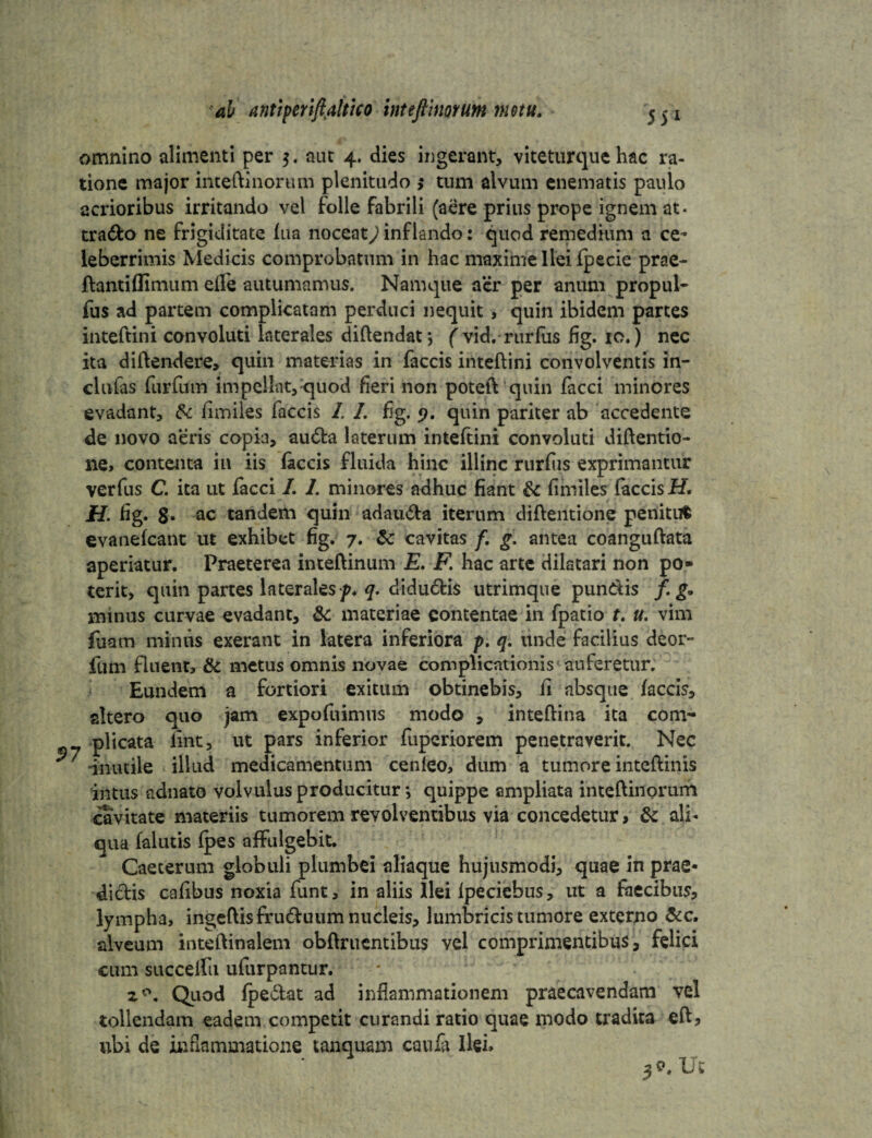 55* omnino alimenti per 3. aut 4. dies ingerant, viteturque hac ra¬ tione major inteftinorum plenitudo >• tum alvum enematis paulo acrioribus irritando vel folle fabrili (aere prius prope ignem at- trado ne frigiditate fua noceat^inflando: quod remedium a ce¬ leberrimis Medicis comprobatum in hac maxime Ilei fpecie prae- ftanti (limum ede autumamus. Namque acr per anum propul- fus ad partem complicatam perduci nequit , quin ibidem partes inteftini convoluti laterales diftendat*, ( vid.rurfus fig. 10.) nec ita diftendere, quin materias in faecis inteftini convolventis in- clufas furfum impellat, quod heri non poteft quin facci minores evadant, & fimiles faecis I. I. fig. 9. quin pariter ab accedente de novo aeris copia, auda laterum inteftini convoluti diftentio- ne> contenta in iis faecis fluida hinc illinc rurfus exprimantur verfus C. ita ut facci I. 1. minores adhuc fiant & fimiles faecis H, H- fig. 8. ac tandem quin adauda iterum diftentione penitum evauefcant ut exhibet fig. 7. & cavitas f, g. antea coanguftata aperiatur. Praeterea inteftinum E. F. hac arte dilatari non po* terit, quin partes laterales q. didudis utrimque pundis /. g. minus curvae evadant, materiae contentae in fpatio t, u. vim fiiam minus exerant in latera inferiora p. q. unde facilius deor- fum fluent, & metus omnis novae complicationis auferetur. Eundem a fortiori exitum obtinebis, fi absque (accis, altero quo jam expofuimus modo , inteftina ita com- plicata (int, ut pars inferior fuperiorem penetraverit. Nec * inutile illud medicamentum cenleo, dum a tumore inteftinis intus adnato volvulus producitur *, quippe ampliata inteftinorum cavitate materiis tumorem revolventibus via concedetur, & ali¬ qua falutis (pes affulgebit. Caeterum globuli plumbei aliaque hujusmodi, quae in prae- didis cafibus noxia funt, in aliis Ilei lpeciebus, ut a faecibus, lympha, ingeftisfruduum nucleis, lumbricis tumore externo &c. alveum inteftinalem obftruentibus vel comprimentibus, felici cum succelfu ufurpantur. 20. Quod (pedat ad inflammationem praecavendam vel tollendam eadem competit curandi ratio quae modo tradita eft, ubi de inflammatione tanquam canfa Ilei» 39- Ut