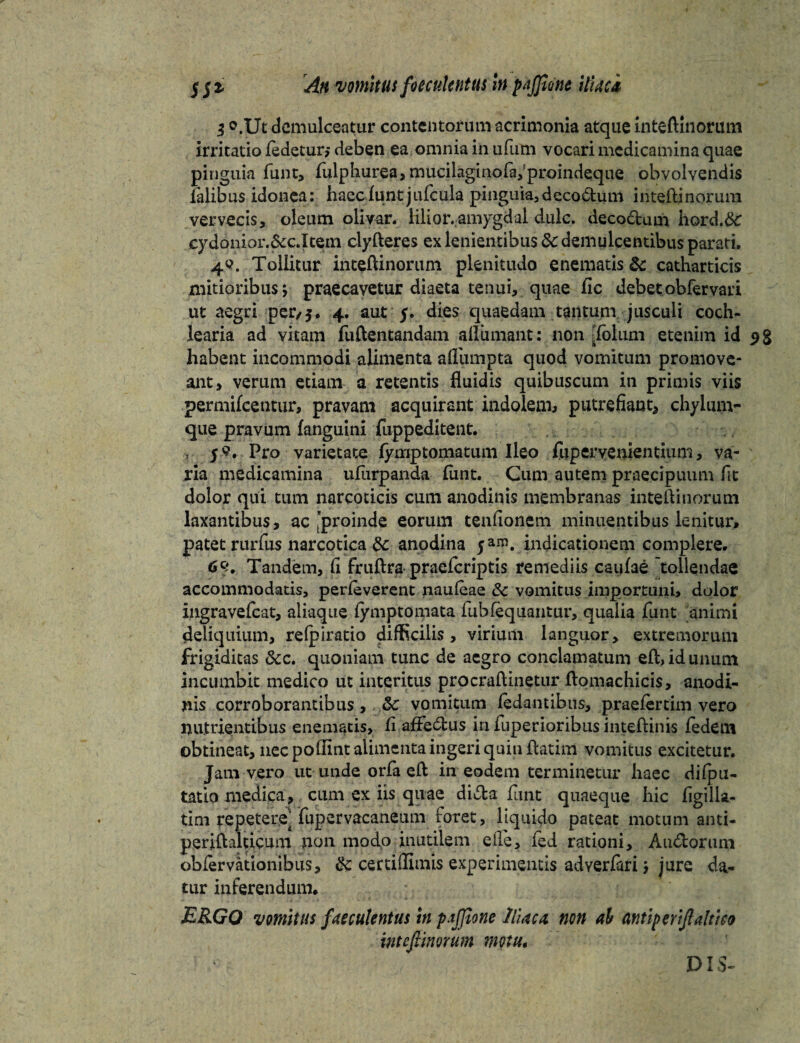 i ©.Ut demulceatur contentorum acrimonia atque inteftinorum irritatio ledetur* deben ea omnia in ufum vocari medicamina quae pinguia funt, fulphurea, mucilaginoia^proindeque obvolvendis falibus idonea: haec funt jufcula pinguia,deco£tum inteftinorum vervecis, oleum olivar, liiior.amygdal dulc. decoctum hord.&: cydonior.&c.Item clyfteres ex lenientibus 3c demulcentibus parari. 4©. Tollitur inteftinorum plenitudo enematis & catharticis mitioribus; praecavetur diaeta tenui, quae fic debetobfervari ut aegri per/5. 4. aut f. dies quaedam tantum jusculi coch¬ learia ad vitam fuftentandam allimiant: non [folum etenim id 9% habent incommodi alimenta afllimpta quod vomitum promove¬ ant, verum etiam a retentis fluidis quibuscum in primis viis permifeentur, pravam acquirant indolem* putrefiant* chylum¬ que pravum {anguini fuppeditent. , ys. Pro varietate fymptomatum Ileo fuperyenientium, va¬ ria medicamina ufiirpanda fimt. Cum autem praecipuum fit dolor qui tum narcoticis cum anodinis membranas inteftinorum laxantibus, ac proinde eorum tenfionem minuentibus lenitur, patet rurfus narcotica & anodina yam. indicationem complere. 6Q, Tandem, fi fruftra praeferiptis remediis caulae tollendae accommodatis, perleverent naufeae &c vomitus importuni, dolor ingravefeat, aliaqtie fymptomata fubfequantur, qualia funt animi deliquium, refpiratio difficilis , virium languor, extremorum frigiditas &c. quoniam tunc de aegro conclamatum efbidunum incumbit medico ut interitus procraftinetur flomachicis, anodi- nis corroborantibus, &: vomitum fedantibus, praefertim vero nutrientibus enematis, fi affectus infuperioribusinteflinis fedem obtineat, nec polfint alimenta ingeri quin fiatim vomitus excitetur. Jam vero ut unde orfa efl in eodem terminetur haec difpu- tatio medica, cum ex iis quae di&a funt quaeque hic figilla- tim repetere] fupervacaneum foret, liquido pateat motum anti- periflalticum non modo inutilem e fle* fed rationi, Au&orum oblervationibus, 8c certifllmis experimentis adyerfari; jure da¬ tur inferendum, ERGO vomitus faeculentus in pajfione Iliae* non ah miperijlaltico intefiinorum motu. DIS-
