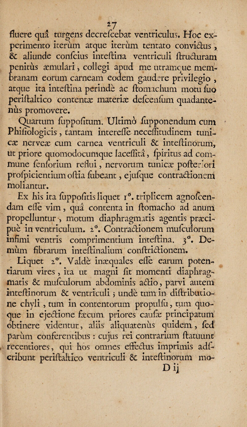 fluere qua turgens decrefcebat ventriculus. Hoc ex¬ perimento iterum atque iterum tentato convictus , 8t aliunde confcius inteftina ventriculi ftruCturam penitus xmulari, collegi apud me utramcue mem¬ branam eorum carneam eodem gaudere privilegio > atque ita inteftina perinde ac ftomachum motu fuo periftaltico contentx materix defcenfum quadante- nus promovere. Quartum iuppofitum. Ultimo Jfupponendum cum Phifiologicis, tantam interefle neceffitudinem tuni¬ cae nervex cum carnea ventriculi & inteftinorum, tit priore quomodocumque laceffita, fpiritus ad com¬ mune {enforium reflui, nervorum tunicx pofteriori profpicientium oftia fubeant, ejufque contradionem moliantur. Ex bis ita fuppofitis liquet i°. triplicem agnofeen- dam efle vim, qua contenta in ftomacho ad anum propelluntur , motum diaphragmatis agentis prxei- pue in ventriculum. 20. Contractionem mufculorum infimi ventris comprimentium inteftina. 30. De¬ mum fibrarum inteftinalium conftridionem. Liquet 2°. Valde inxquales efle earum poten¬ tiarum vires 5 ita ut magni fit momenti diaphrag¬ matis & mufculorum abdominis actio, parvi autem inteftinorum &£ ventriculi 5 unde tum in diftributio- ne chyli , tum in contentorum propulfu ? tum quo¬ que in ejectione fxcum priores caufe principatum obtinere videntur, aliis aliquatenus quidem , fed parum conferentibus : cuius rei contrarium ftatuunt recentiores, qui hos omnes effectus imprimis adfi* cribunt periftaltico ventriculi & inteftinorum mo-