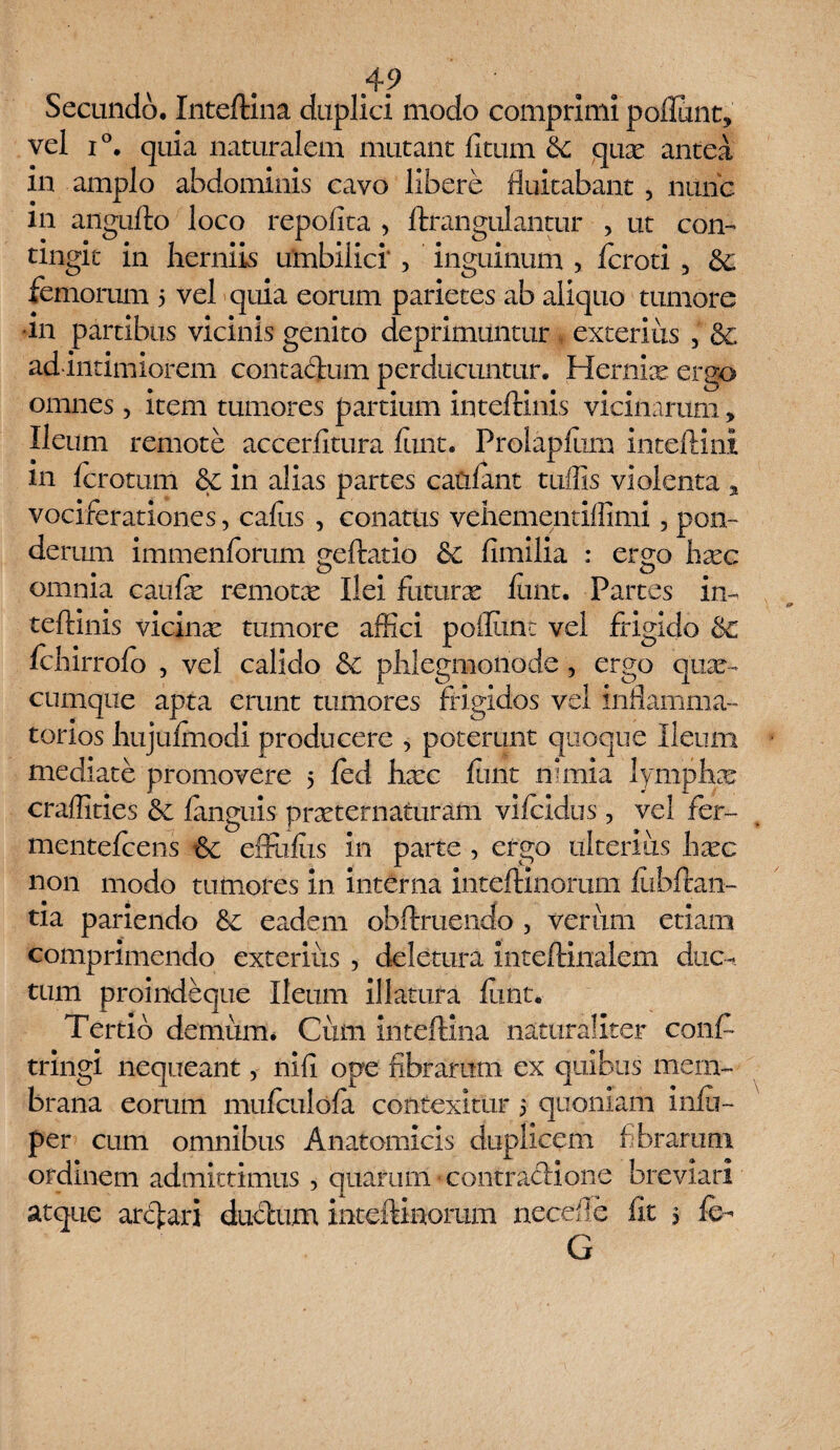 Secundo, Inteftina duplici modo comprimi poliunt, vel i°. quia naturalem mutant litum &; quae antea in amplo abdominis cavo libere fluitabant , nunc m angufto loco repofita , ftrangulantur , ut con¬ tingit in herniis umbilici' , inguinum , fcroti , dc femorum 5 vel quia eorum parietes ab aliquo tumore •111 partibus vicinis genito deprimuntur exterius 3 & ad intimiorem contadum perducuntur. Hernice ergo omnes, item tumores partium inteftinis vicinarum, Ileum remote accerfitura lunt. Prolapfum inteftini m Icrotum & in alias partes catilant tuffis violenta , vociferationes, callis , conatus vehementiffimi, pon¬ derum immenforum geftatio 6c fimilia : ergo hxc omnia caulx remotx Ilei futurae lunt. Partes in¬ teftinis vicinx tumore affici pofliint vel frigido &c Ichirrofo , vel calido & phlegnaonode, ergo qua¬ cumque apta erunt tumores frigidos vel inflamma¬ torios hujulmodi producere , poterunt quoque Ileum mediate promovere 5 ied hxc lunt nimia lymphx craffities &c languis prxternaturam vifcidus, vel fer- mentefrcens 6c effultis in parte , ergo ulterius hxc non modo tumores in interna inteftinorum llibftan- tia pariendo 8c eadem obftruendo , verum etiam comprimendo exterius , deletura inteftinalem duc-, tum proiiideque Ileum illatura funt. Tertio demum. Cum inteftina naturaliter confr tringi nequeant, nili ope fibrarum ex quibus mem¬ brana eorum mufculola contexitur 5 quoniam inlu- per cum omnibus Anatomicis duplicem fibrarum ordmem admittimus , quarum contradione breviari atque ardari dudum inteftinorum necdle iit 5 &- G