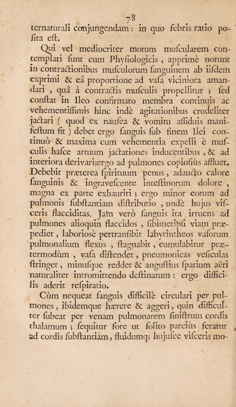 8 ternaturali conjungendam: in quo febris ratio po¬ lita eft. Qui vel mediocriter motum mufcularem con¬ templati lunt cum Phyfiologicis , apprime norunt m contractionibus mulculorum languinem ab iifdem exprimi & ea proportione ad vala viciniora aman¬ dari , qua a contractis mulculis propellitur 5 fed conftat in Ileo confirmato membra continuis ac vehementiffimis hinc inde agitationibus crudeliter jactari ( quod ex naufea & vomitu affiduis mani- feftum fit ) debet ergo languis fub finem Ilei con- tinuo & maxima cum vehementia expelli e mul¬ culis halce artuum jacdationes inducentibus , 6c ad interiora derivarijergo ad pulmones copiofius affluet. Debebit praeterea Ipirituum penus, adaucto calore /anguinis ingravelcente inteltinorum dolore , magna ex parte exhauriri 5 ergo minor eorum ad pulmonis lubftantiam diftribucio , unde hujus vif- ceris flacciditas. Jaln vero languis ita irruens ad pulmones alioquin flaccidos , fibimetipfi viam prae¬ pediet , laboriose pertranfibit labyrintheos vaforum pulmonalium flexus , ffcagnabit, cumulabitur prx- termodum , vala diftendet, pneumonicas veficulas ftringet, minulque reddet angultius fpatium aeri naturaliter intromittendo deftinatum : ergo diffici¬ lis aderit relpiratio. Cixm nequeat languis difficile circulari per pul¬ mones, ibidemque hxrere &; aggeri, quin difficul¬ ter lubeat per venam pulmonarem finiftrum cordis thalamum 5 lequitur fore ut lolito parcius feratur ad cordis fubftantiam, fluidumqj hujufce vifceris mo- \