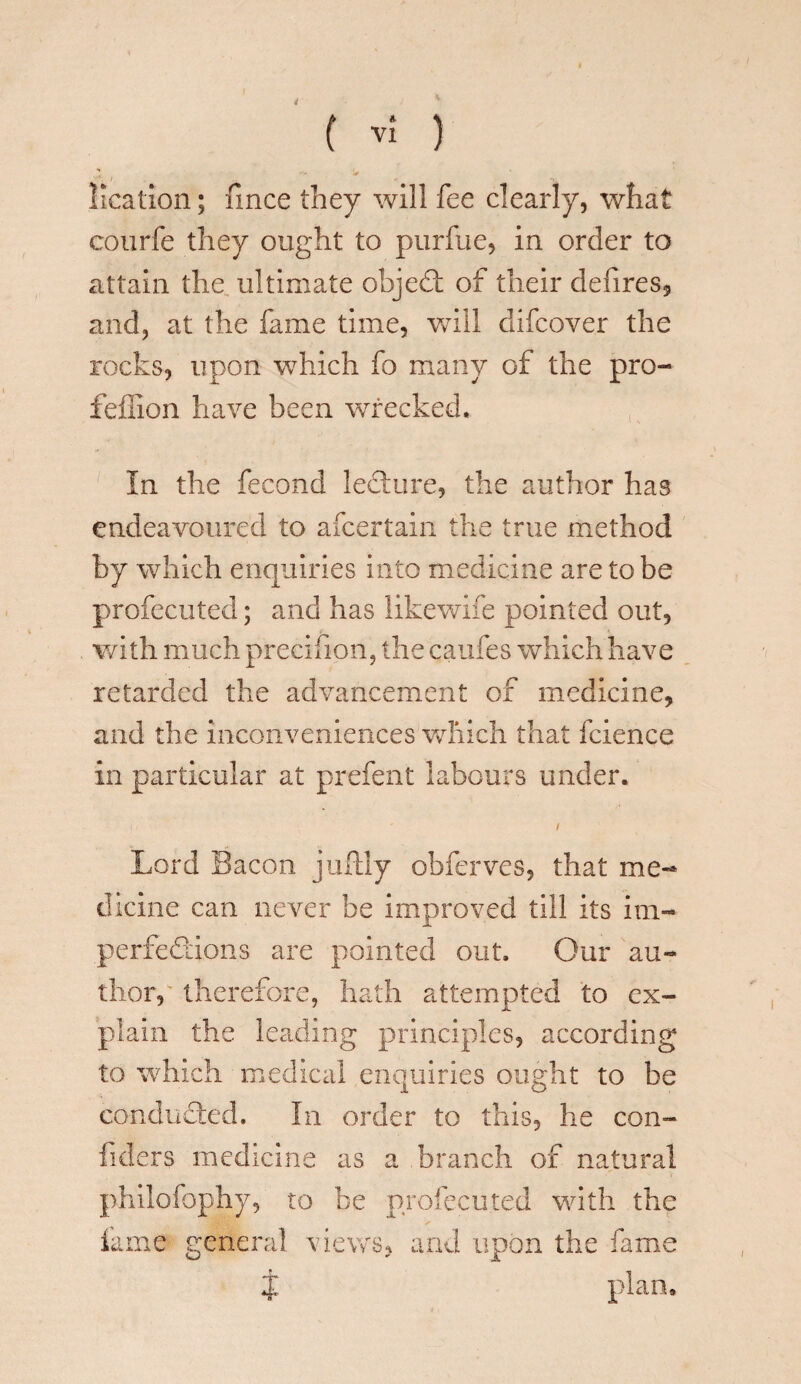 ■**. i ■. i• lication; fince they will fee clearly, what courfe they ought to purfue, in order to attain the ultimate objedt of their defires, and, at the fame time, will difcover the rocks, upon which fo many of the pro- feffion have been wrecked. In the fecond ledture, the author has endeavoured to afcertain the true method by which enquiries into medicine are to be profecuted; and has likewife pointed out, with much precifion, the caufes which have retarded the advancement of medicine, and the inconveniences which that fcience in particular at prefent labours under. <, ' / Lord Bacon juftly obferves, that me¬ dicine can never be improved till its im- perfediions are pointed out. Our au¬ thor, therefore, hath attempted to ex¬ plain the leading principles, according to which medical enquiries ought to be conduced. In order to this, he con- fiders medicine as a branch of natural philofophy, to be profecuted with the fame general views, and upon the fame J plan.