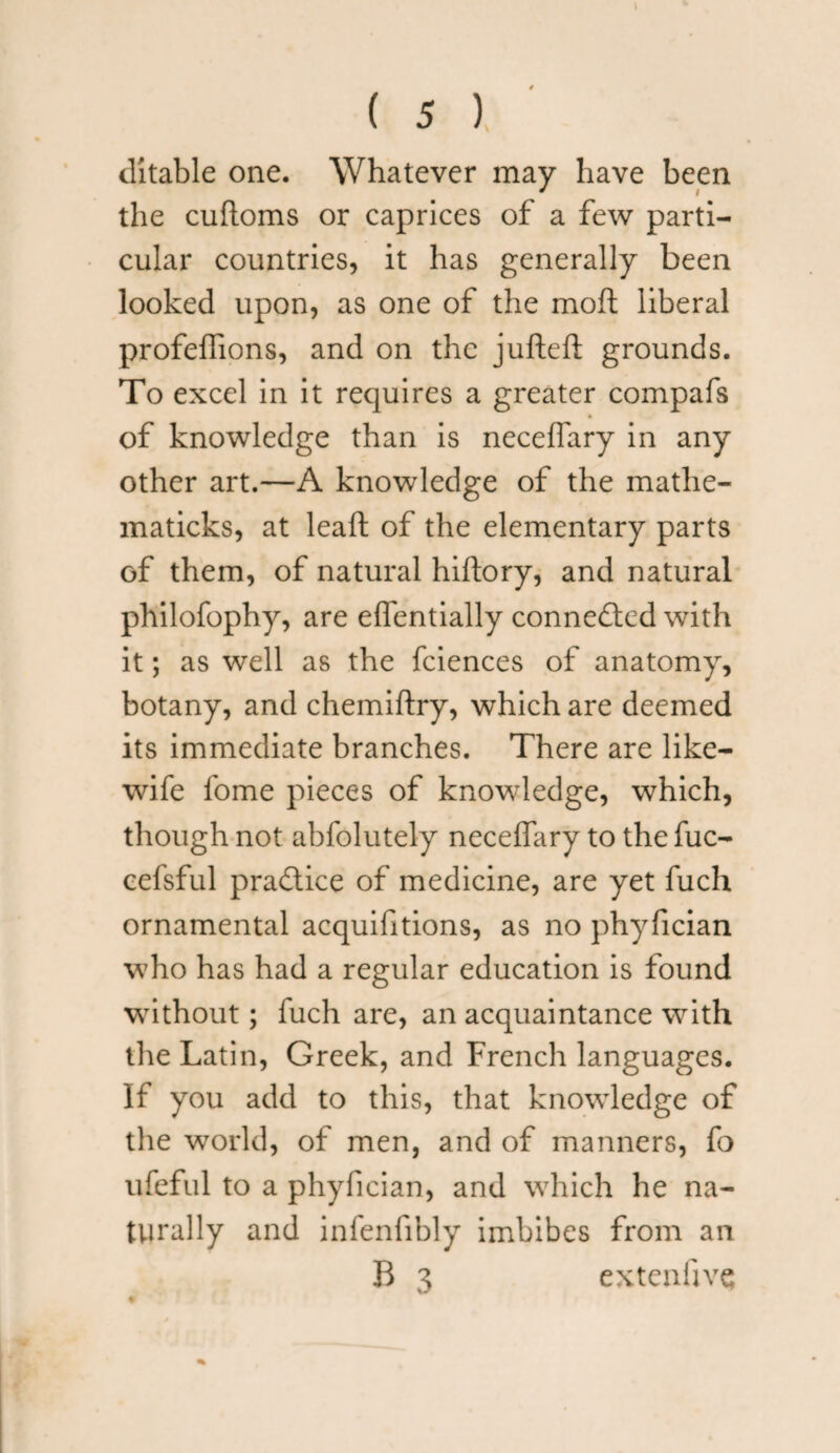 t ( 5 ) ditable one. Whatever may have been the cuftoms or caprices of a few parti¬ cular countries, it has generally been looked upon, as one of the moft liberal profeffions, and on the jufteft grounds. To excel in it requires a greater compafs of knowledge than is neceflary in any other art.—A knowledge of the mathe- maticks, at leaft of the elementary parts of them, of natural hiflory, and natural philofophy, are effentially connected with it; as well as the fciences of anatomy, botany, and chemiftry, which are deemed its immediate branches. There are like- wife fome pieces of knowledge, which, though not abfolutely neceflary to the fuc- cefsful practice of medicine, are yet fuch ornamental acquifitions, as no phyfician who has had a regular education is found without; fuch are, an acquaintance with the Latin, Greek, and French languages. If you add to this, that knowledge of the world, of men, and of manners, fo ufeful to a phyfician, and wThich he na¬ turally and infenfibly imbibes from an