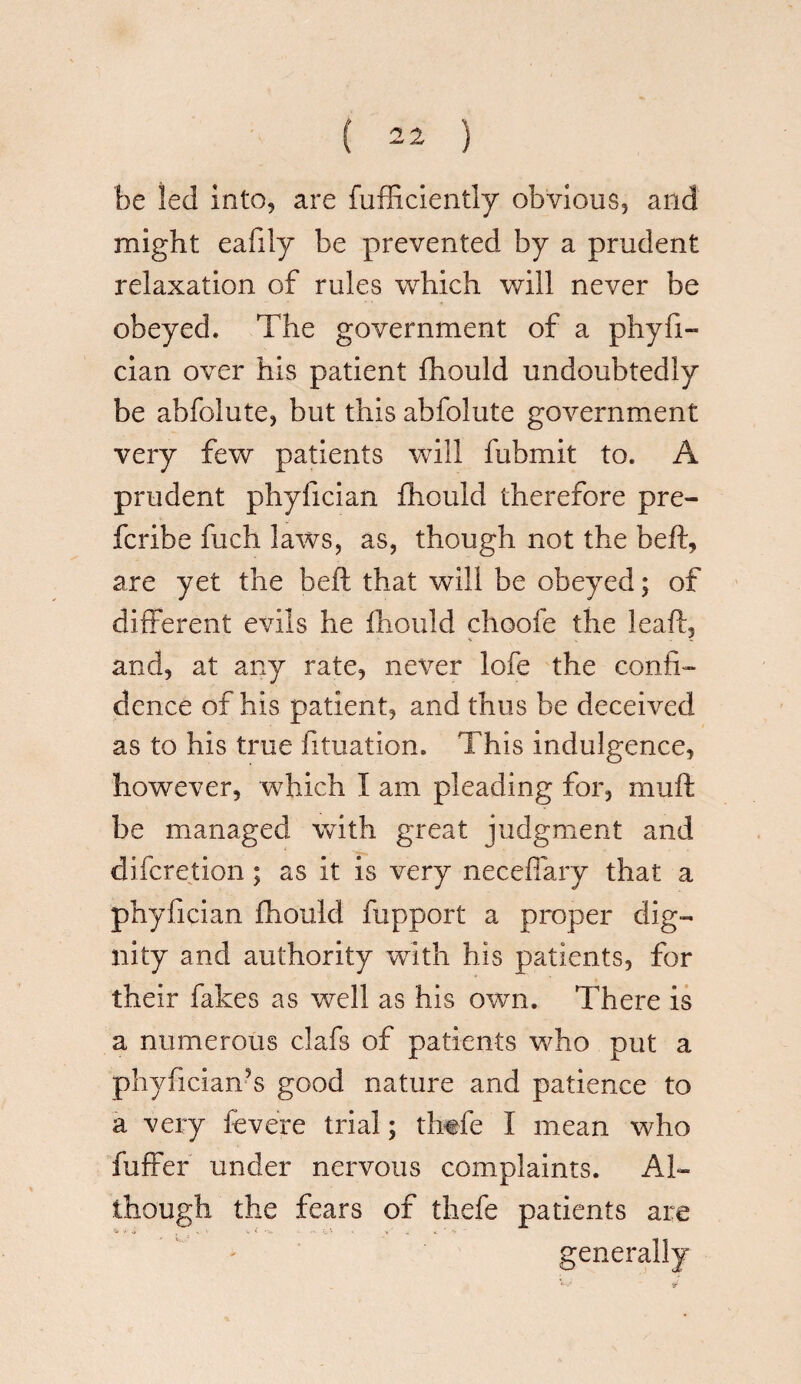 be led into, are fufficiently obvious, and might eafily be prevented by a prudent relaxation of rules which will never be obeyed. The government of a phyfi- cian over his patient fhould undoubtedly be abfolute, but this abfolute government very few patients will fubmit to. A prudent phyfician fhould therefore pre- fcribe fuch laws, as, though not the beft, are yet the belt that will be obeyed; of different evils he fhould choofe the leaft, and, at any rate, never lofe the confi¬ dence of his patient, and thus be deceived as to his true fituation. This indulgence, however, which I am pleading for, muft be managed with great judgment and difcretion; as it is very neceffary that a phyfician fhould fupport a proper dig- nity and authority with his patients, for their fakes as well as his own. There is a numerous clafs of patients who put a phyficiaiTs good nature and patience to a very fevere trial; thtfe I mean who fuffer under nervous complaints. Al¬ though the fears of thefe patients are * \ •• V < -V - - V ' , generally