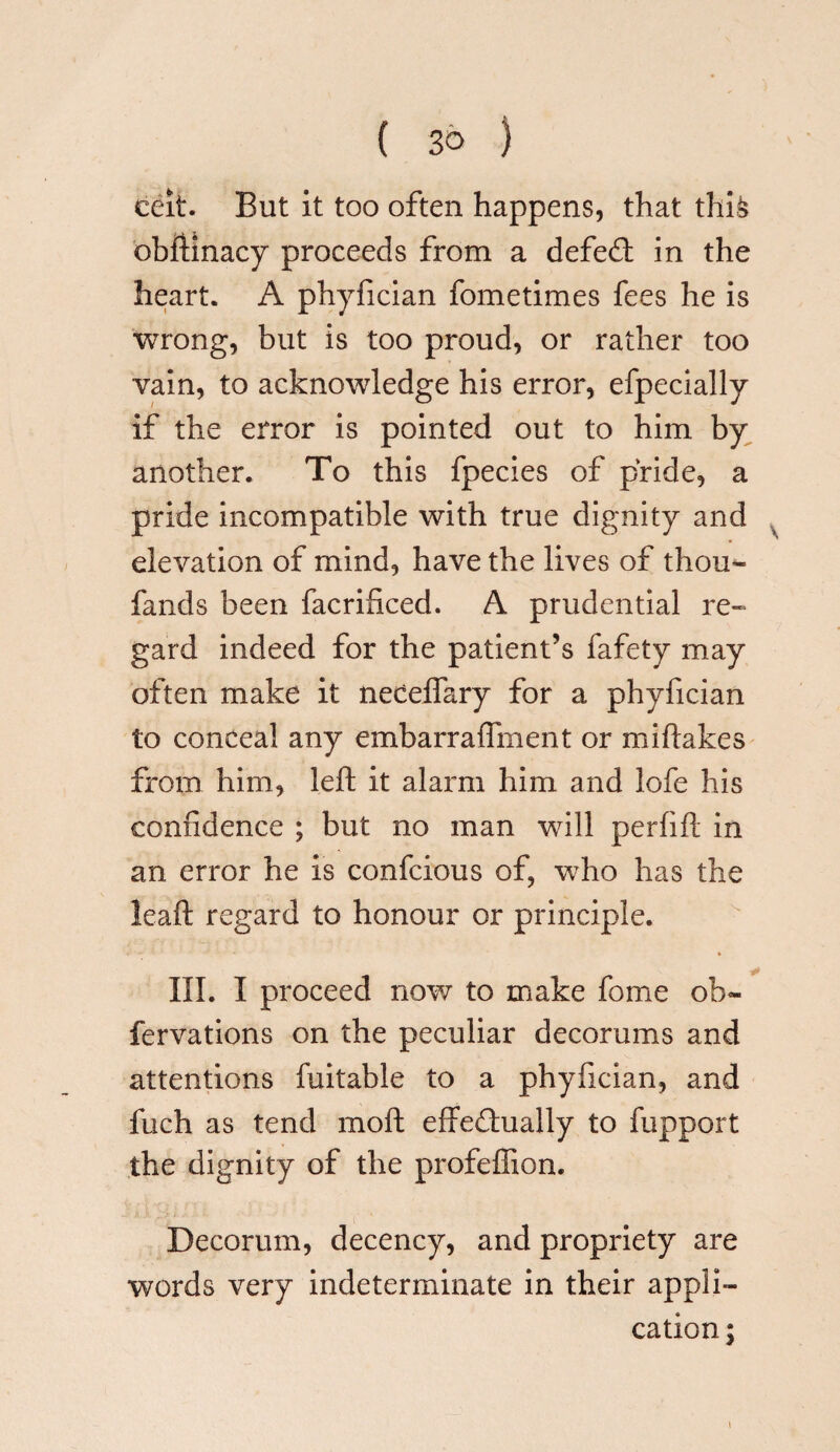 ceit. But it too often happens, that thi& obffinacy proceeds from a defeCt in the heart. A phyfician fometimes fees he is wrong, but is too proud, or rather too vain, to acknowledge his error, efpecially if the error is pointed out to him by another. To this fpecies of pride, a pride incompatible with true dignity and elevation of mind, have the lives of thou- fands been facrificed. A prudential re¬ gard indeed for the patient’s fafety may often make it neceffary for a phyfician to conceal any embarraffment or miffakes from him, left it alarm him and lofe his confidence ; but no man will perfift in an error he is confcious of, who has the leaft regard to honour or principle. III. I proceed now to make fome ob~ fervations on the peculiar decorums and attentions fuitable to a phyfician, and fuch as tend moft effectually to fupport the dignity of the profeffion. Decorum, decency, and propriety are words very indeterminate in their appli¬ cation ;