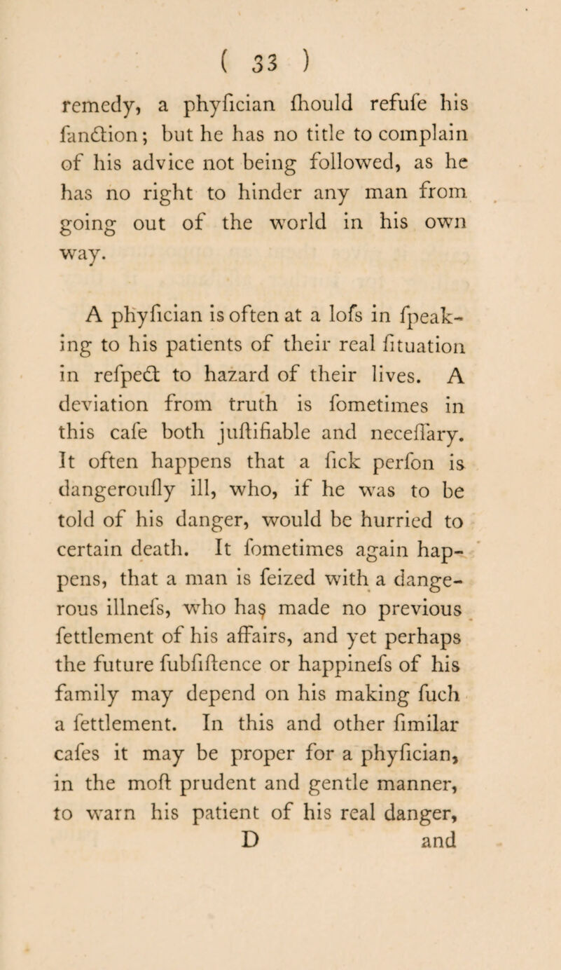 remedy, a phyfician fhould refufe his fan&ion; but he has no title to complain of his advice not being followed, as he has no right to hinder any man from going out of the world in his own way. A phyfician is often at a lofs in fpeak- ing to his patients of their real fituation in refpedt to hazard of their lives. A deviation from truth is fometimes in this cafe both juftifiable and neceffary. It often happens that a lick perfon is dangeroufly ill, who, if he was to be told of his danger, would be hurried to certain death. It fometimes again hap¬ pens, that a man is feized with a dange¬ rous illnefs, who ha§ made no previous fettlement of his affairs, and yet perhaps the future fubfiftence or happinefs of his family may depend on his making fuch a fettlement. In this and other fimilar cafes it may be proper for a phyfician, in the moft prudent and gentle manner, to warn his patient of his real danger, D and