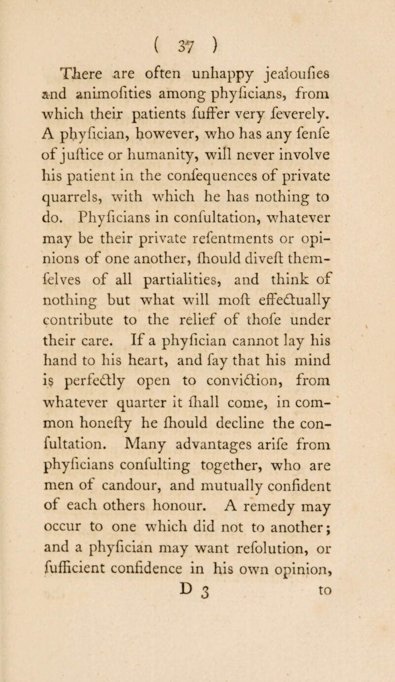 There are often unhappy jeaioufies and animofities among phyficians, from which their patients fuffer very feverely. A phyfician, however, who has any fenfe of juftice or humanity, will never involve his patient in the confequences of private quarrels, with which he has nothing to do. Phyficians in confultation, whatever may be their private refentments or opi¬ nions of one another, fhould diveft them- felves of all partialities, and think of nothing but what wTill moft effectually contribute to the relief of thofe under their care. If a phyfician cannot lay his hand to his heart, and fay that his mind i$ perfectly open to conviction, from whatever quarter it fhall come, in com¬ mon honefty he fhould decline the con¬ fultation. Many advantages arife from phyficians confulting together, who are men of candour, and mutually confident of each others honour. A remedy may occur to one which did not to another; and a phyfician may want refolution, or fufficient confidence in his own opinion, D 3 to