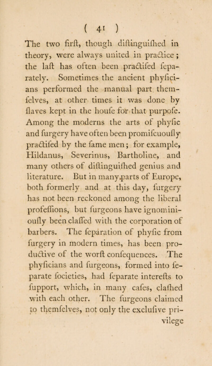 The two firft, though diftinguifhed in theory, were always united in practice ; the laft has often been pradtifed fepa- rately. Sometimes the ancient phyfici- ans performed the manual part them- fclves, at other times it was done by (laves kept in the houfe for that purpofe. Among the moderns the arts of phyfic and furgery have often been promifcuoufly pradtifed by the fame men; for example, Hildanus, Severinus, Bartholine, and many others of diftinguifhed genius and literature. But in many.parts of Europe, both formerly and at this day, furgery has not been reckoned among the liberal profeffions, but furgeons have ignomini- oufly beenclafled with the corporation of barbers. The feparation of phyfic from furgery in modern times, has been pro¬ ductive of the word conlequences. The phyficians and furgeons, formed into fe- parate focieties, had feparate interefts to fupport, which, in many cafes, clafhed with each other. The furgeons claimed to themfelves, not only the exclufive pri¬ vilege