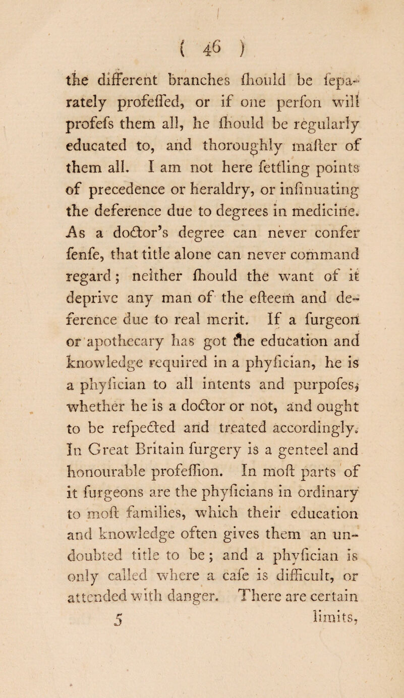 I ( 46 ) the different branches fliould be fepa- rately profefled, or if one perfon will profefs them all, he fliould be regularly educated to, and thoroughly tnafter of them alh I am not here fettling points of precedence or heraldry, or infinuating the deference due to degrees in medicine. As a doctor’s degree can never confer fenfe, that title alone can never command regard; neither fhould the want of it deprive any man of the efteeifi and de¬ ference due to real merit. If a furgeon or apothecary has got flie education and knowledge required in a phyfician, he is a phyfician to all intents and purpofes* whether he is a dodtor or not, and ought to be refjpedted and treated accordingly. In Great Britain furgery is a genteel and honourable profeffion. In mod parts of it furgeons are the phyficians in ordinary to mod families, which their education and knowledge often gives them an un¬ doubted title to be; and a phyfician is only called where a cafe is difficult, or attended with danger. There are certain 5 limits.