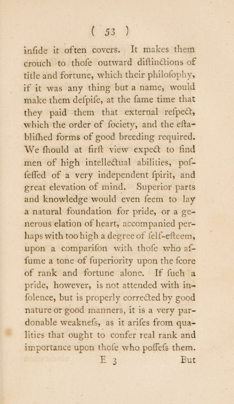 infide it often covers. It makes them crouch to thofe outward diftindions of title and fortune, which their philofophy, if it was any thing but a name, would make them defpife, at the fame time that they paid them that external refped, which the order of fociety, and the efta- blifhed forms of good breeding required. We fhould at liril view exped to find men of high intelledual abilities, pof- feffed of a very independent fpirit, and great elevation of mind. Superior parts and knowledge would even feem to lay a natural foundation for pride, or a ge¬ nerous elation of heart, accompanied per¬ haps with too high a degree of felf-efteem, upon a comparifon with thofe who af- fume a tone of fuperiority upon the fcore of rank and fortune alone. If fuch a pride, however, is not attended with in- folence, but is properly correded by good nature or good manners, it is a very par¬ donable weaknefs, as it arifes from qua¬ lities that ought to confer real rank and importance upon thofe who pofTefs them. E 3 Eut
