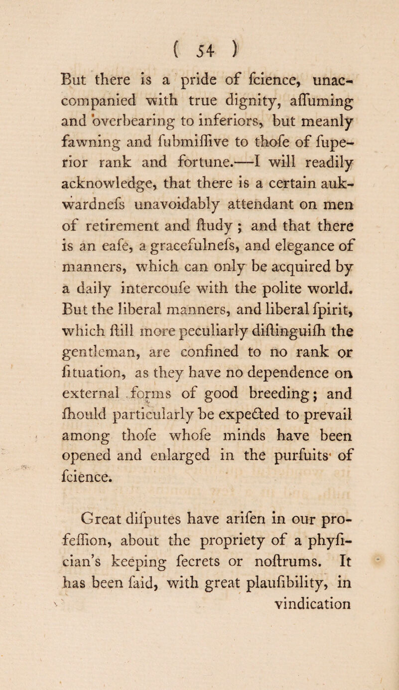 But there is a pride of fcience, unac¬ companied with true dignity, a {Turning and overbearing to inferiors, but meanly fawning and fubmiffive to thofe of fupe- rior rank and fortune.—I will readily acknowledge, that there is a certain auk- wardnefs unavoidably attendant on men of retirement and ftudy ; and that there is an eafe, a gracefulnefs, and elegance of manners, which can only be acquired by a daily intercoufe with the polite world. But the liberal manners, and liberal fpirit, which ftill more peculiarly diftinguifh the gentleman, are confined to no rank or lunation, as they have no dependence on external forms of good breeding; and fhouid particularly be expected to prevail among thofe whofe minds have been opened and enlarged in the purfuits* of fcience. Great difputes have arifen in our pro- feffion, about the propriety of a phyfi- cian’s keeping fecrets or noftrums. It has been faid, with great plaufibility, in vindication