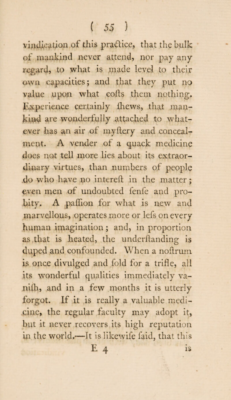 vindication of this pra&ice, that the bulk of mankind never attend, nor pay any regard, to what is made level to their own capacities; and that they put no value upon what colls them nothing. Experience certainly fhews, that man¬ kind are wonderfully attached to what¬ ever has an air of myftery and conceal¬ ment. A vender of a quack medicine does not tell more lies about its extraor¬ dinary virtues, than numbers of people do who have no intereft in the matter; even men of undoubted fenfe and pro¬ bity. A paffion for what is new and marvellous, operates more or lefs on every human imagination ; and, in proportion as that is heated, the underftanding is duped and confounded. When a noftrum is once divulged and fold for a trifle, all its wonderful qualities immediately va- nifh, and in a few months it is utterly forgot. If it is really a valuable medi¬ cine, the regular faculty may adopt it, but it never recovers its high reputation in the world.—It is likewife laid, that this E 4 is