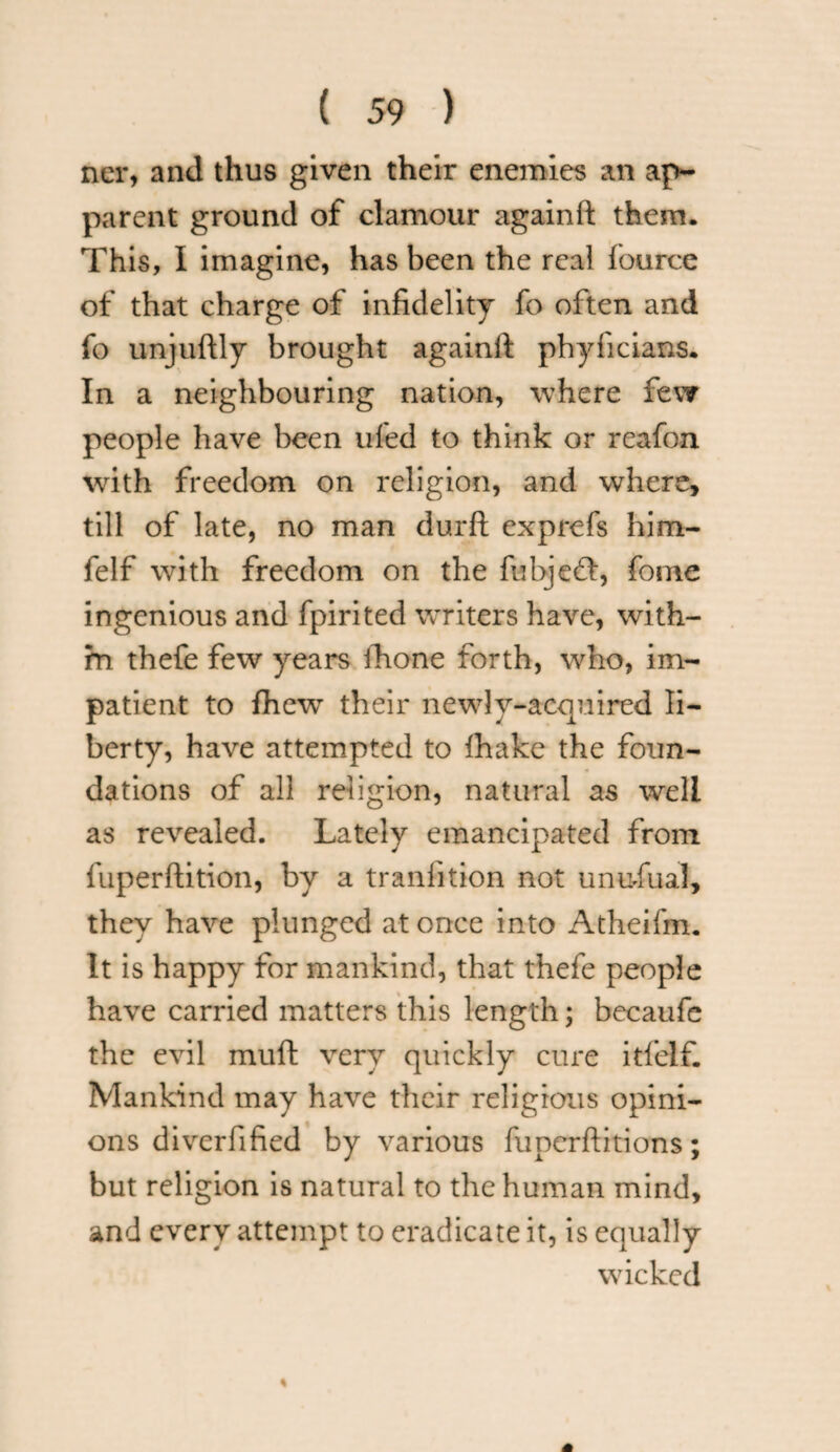 ner, and thus given their enemies an ap¬ parent ground of clamour againft them. This, I imagine, has been the real fource of that charge of infidelity fo often and fo unjuftly brought again ft phyficians. In a neighbouring nation, where few people have been ufed to think or reafon with freedom on religion, and where, till of late, no man durft exprefs him- feIf with freedom on the fubjeft, fome ingenious and fpirited writers have, with¬ in thefe few years ihone forth, who, im¬ patient to fhewr their newly-acquired li¬ berty, have attempted to fhake the foun¬ dations of all religion, natural as well as revealed. Lately emancipated from fuperftition, by a tranlition not unufiual, they have plunged at once into Atheifm. It is happy for mankind, that thefe people have carried matters this length; becaufe the evil mult very quickly cure itfelf. Mankind may have their religious opini¬ ons diverfified by various fupcrftitions; but religion is natural to the human mind, and every attempt to eradicate it, is equally wicked