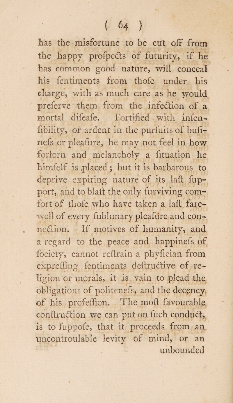 lias the misfortune to be cut off from the happy profpects of futurity, if he has common good nature, will conceal his fentiments from thofe under his charge, with as much care as he would preferve them from the infection of a mortal difeafe. Fortified with infen- Ability, or ardent in the purfuits of bufi- nefs or pleafure, he may not feel in how forlorn and melancholy a fituation he himfelf is placed ; but it is barbarous to deprive expiring nature of its lad fup- port, and to blafi: the only furviving com¬ fort of thofe who have taken a laft fare¬ well of every fublunary pleafiire and con¬ nection. If motives of humanity, and a regard to the peace and happinefs of foeiety, cannot reftrain a phyfician from expreflmg fentiments deftruClive of re¬ ligion or morals, it is vain to plead the t- obligations of politcnefs, and the decency of his profeffion. The moft favourable conftruCdon we can put on Inch conduct, is to fuppofe, that it proceeds from an uncontroulable levity of mind, or an unbounded