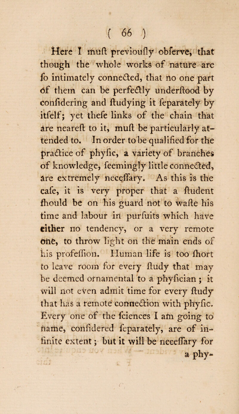 Mere I muft previoufly obferve, that though the whole works of nature are fo Intimately connected, that no one part 6f them can be perfe&ly underftood by confidering and ftudying it feparately by itfelf; yet thefe links of the chain that are nearefl to it, mull be particularly at¬ tended to. In order to be qualified for the practice of phyfic, a variety of branches of knowledge^ feemingly little connected, are extremely necqfiary. As this is the cafe, it is very proper that a ftudent fhould be on his guard not to wafte his time and labour in purfuits which have either no tendency, or a very remote one, to throw light on the main ends of his profeffion. Human life is too fhort to leave room for every ftudy that may be deemed ornamental to a phyfician ; it will not even admit time for every ftudy that hits a temote connection with phyfic. Every one of the fciences I am going to name, confidered feparately, are of in-* finite extent ;■ but it will be neceffary for a phy~