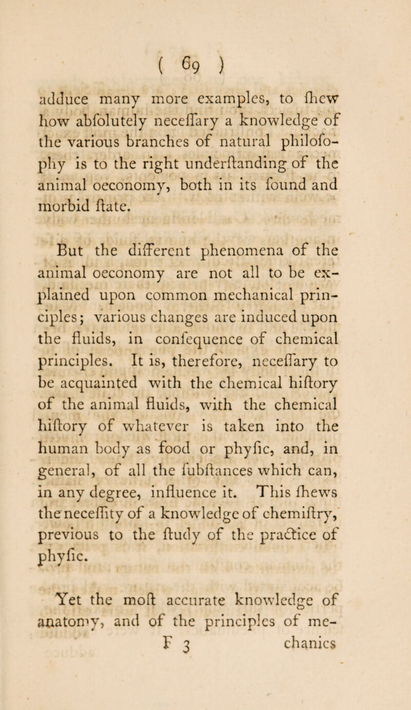 adduce many more examples, to fhew how abfolutely necelTary a knowledge of the various branches of natural philofo- phy is to the right underftanding of the animal oeconomy, both in its found and morbid hate. But the different phenomena of the animal oeconomy are not all to be ex¬ plained upon common mechanical prin¬ ciples; various changes are induced upon the fluids, in confequence of chemical principles. It is, therefore, neceflary to be acquainted with the chemical hiftory of the animal fluids, with the chemical hiftory of whatever is taken into the human body as food or phyfic, and, in general, of all the fubflances which can, in any degree, influence it. This fhews the neceflity of a knowledge of chemiflry, previous to the ftudy of the practice of Yet the mod accurate knowledge of anatomy, and of the principles of me- F 3 chanics