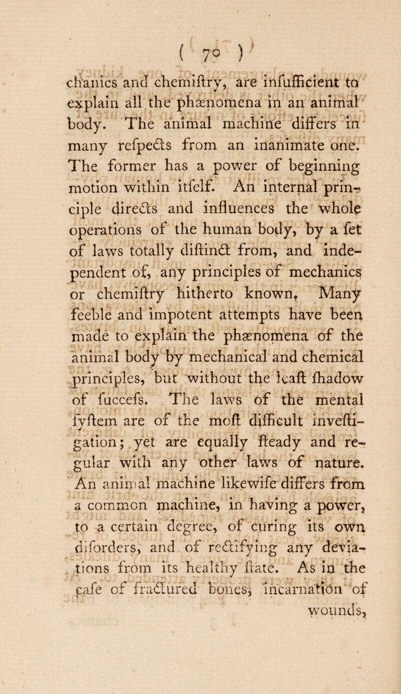 ( 7° ) clianics and chemiftry, are infufficient tQ explain all the phenomena in an animat body. The animal machine differs in many refpedts from an inanimate one. The former has a power of beginning motion within itfelf. An internal prin? ciple directs and influences the whole operations of the human body, by a fet of laws totally diftindt from, and inde¬ pendent of, any principles of mechanics or chemiftry hitherto known. Many feeble and impotent attempts have been made to explain the phenomena of the animal body by mechanical and chemical principles, but without the leaft fhadow of fuccefs. The laws of the mental fyffem are of the mofi difficult invefti- gat ion; yet are equally fteady and re¬ gular with any other laws of nature. An animal machine likewife differs from a common machine, in having a power, to a certain degree, of curing its own diforders, and of rectifying any devia¬ tions from its healthy ftate. As in the cafe of ffadlured bones* In carnation of wounds*