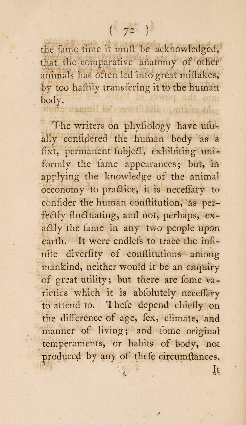 the fame time it muft be acknowledged, that the comparative anatomy of other animals has often led into great miftakes, by too haftily transfering it to the human body. The writers on phy.fiology have ufu- ally confidered the human body as a fixt, permanent fubjedf, exhibiting uni¬ formly the fame appearances; but, in applying the knowledge of the animal oeconomy to practice, it is neceffary to confider the human conftitution, as per¬ fectly fludluating, and not, perhaps, ex¬ actly the fame in any two people upon earth. It were endlefs to trace the infi¬ nite diverfity of conftitutions among mankind, neither would it be an enquiry of great utility; but there are fome va-r rietics which it is abfolutely neceffary to attend to. Thefe depend chiefly on the difference of age, fex, climate, and manner of living; and fome original temperaments, or habits of body, not produced by any of thefe circumftances.