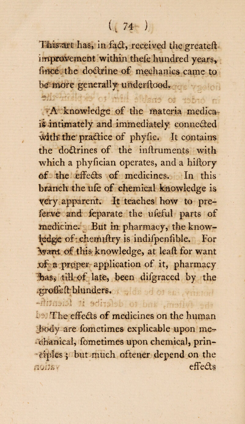This^art has, in fa ft, received the greatefi: improvement within thefe hundred years* fmce. the doctrine of mechanics came to be' more generally underftood. ASfc-T; ' * ' ^ ^ _ • A knowledge of the materia medica¬ id intimately and immediately connected with: the practice of phyfic. It contains the doctrines of the inftruments with which a phyfician operates, and a hiftory of the effects of medicines. In this branch the ufe of chemical knowledge is yery apparent. It teaches how to pre¬ fer ve and feparate the ufeful parts of medicine. But in pharmacy, the know¬ ledge of: chemiftry is indifpenfible. For of this knowledge, at leaft for want .ofa proper application of it, pharmacy has, till of late, been difgraced by the ,groffeft: blunders, * \ The effedts of medicines on the human body are fometimes explicable upon me¬ chanical, fometimes upon chemical, prin¬ ciples ; but much oftener depend on the nohfiv effedts
