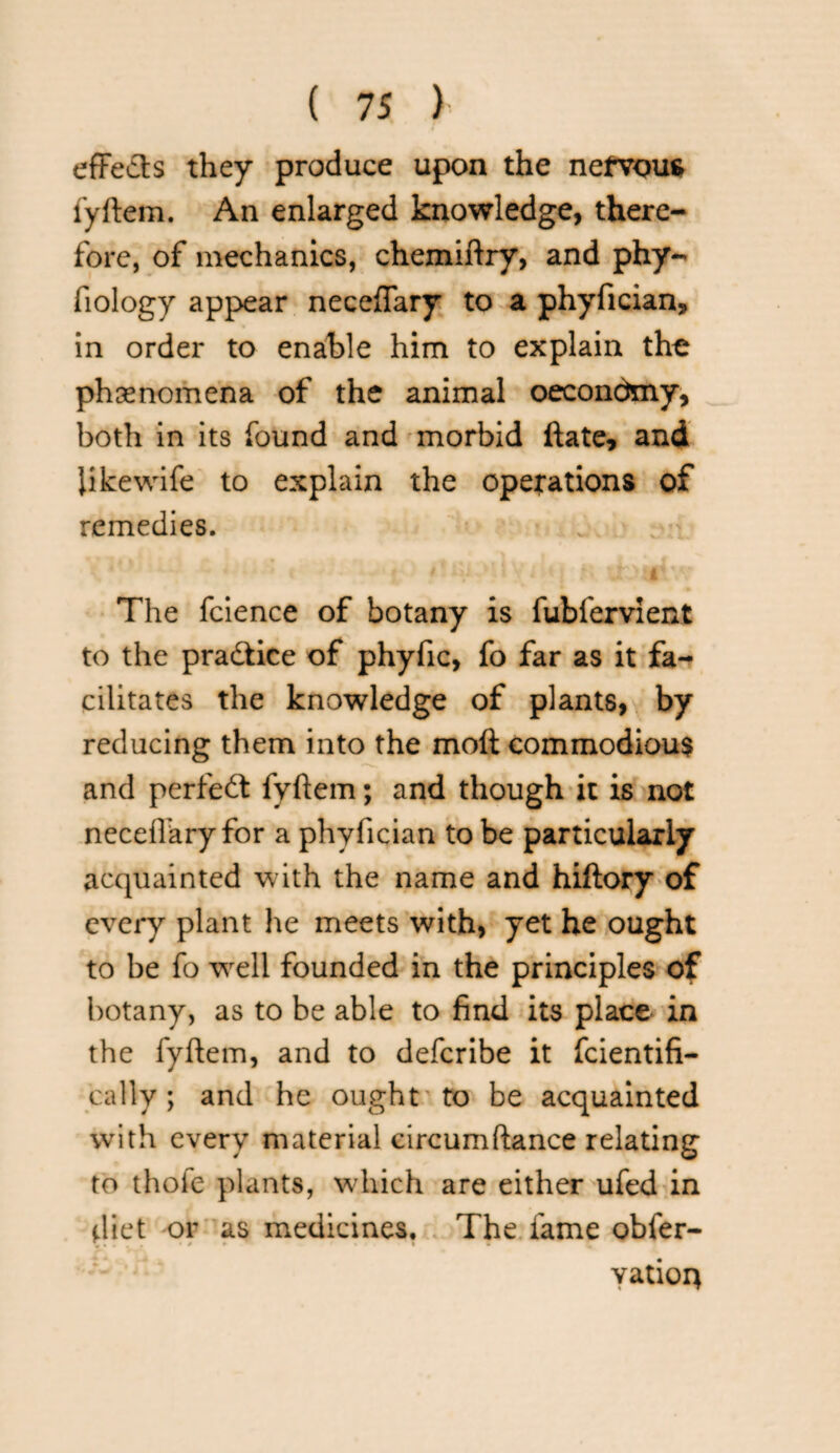effects they produce upon the nervous fyftem. An enlarged knowledge, there¬ fore, of mechanics, chemiftry, and phy- fiology appear neceffary to a phyfician. In order to enable him to explain the phenomena of the animal oecondmy, both in its found and morbid ftate, and like wife to explain the operations of remedies. The fcience of botany is fubfervient to the practice of phyfic, fo far as it fa¬ cilitates the knowledge of plants, by reducing them into the molt commodious and perfect fyftem; and though it is not neceffary for a phyfician to be particularly acquainted with the name and hiftory of every plant he meets with, yet he ought to be fo wrell founded in the principles of botany, as to be able to find its place in the fyftem, and to defcribe it fcientifi- cally; and he ought to be acquainted with every material circumftance relating to thole plants, which are either ufed in diet or as medicines. The fame obfer- V * * ■' » yatioir