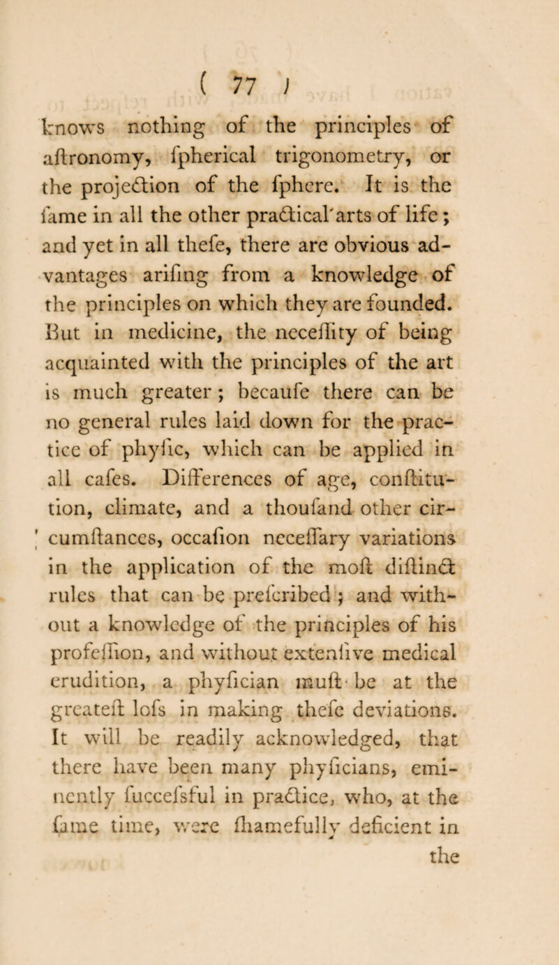knows nothing of the principles of aftronomy, fpherical trigonometry, or the projection of the fphere. It is the fame in all the other pra&icaharts of life; and yet in all thefe, there are obvious ad¬ vantages arifing from a knowledge of the principles on which they are founded. But in medicine, the neceflity of being acquainted with the principles of the art is much greater ; becaufe there can be no general rules laid down for the prac¬ tice of phyiic, which can be applied in all cafes. Differences of age, conftitu- tion, climate, and a thoufand other cir- cumftanccs, occafion ncceffary variations in the application of the moll difiinct rules that can be prefcribed ; and with¬ out a knowledge of the principles of his profeiiion, and without extenlive medical erudition, a phyfician mull• be at the greatest lofs in making thefc deviations. It will be readily acknowledged, that there have been many phyficians, emi¬ nently fuccefsful in practice, who, at the fame time, were fhamefullv deficient in * the