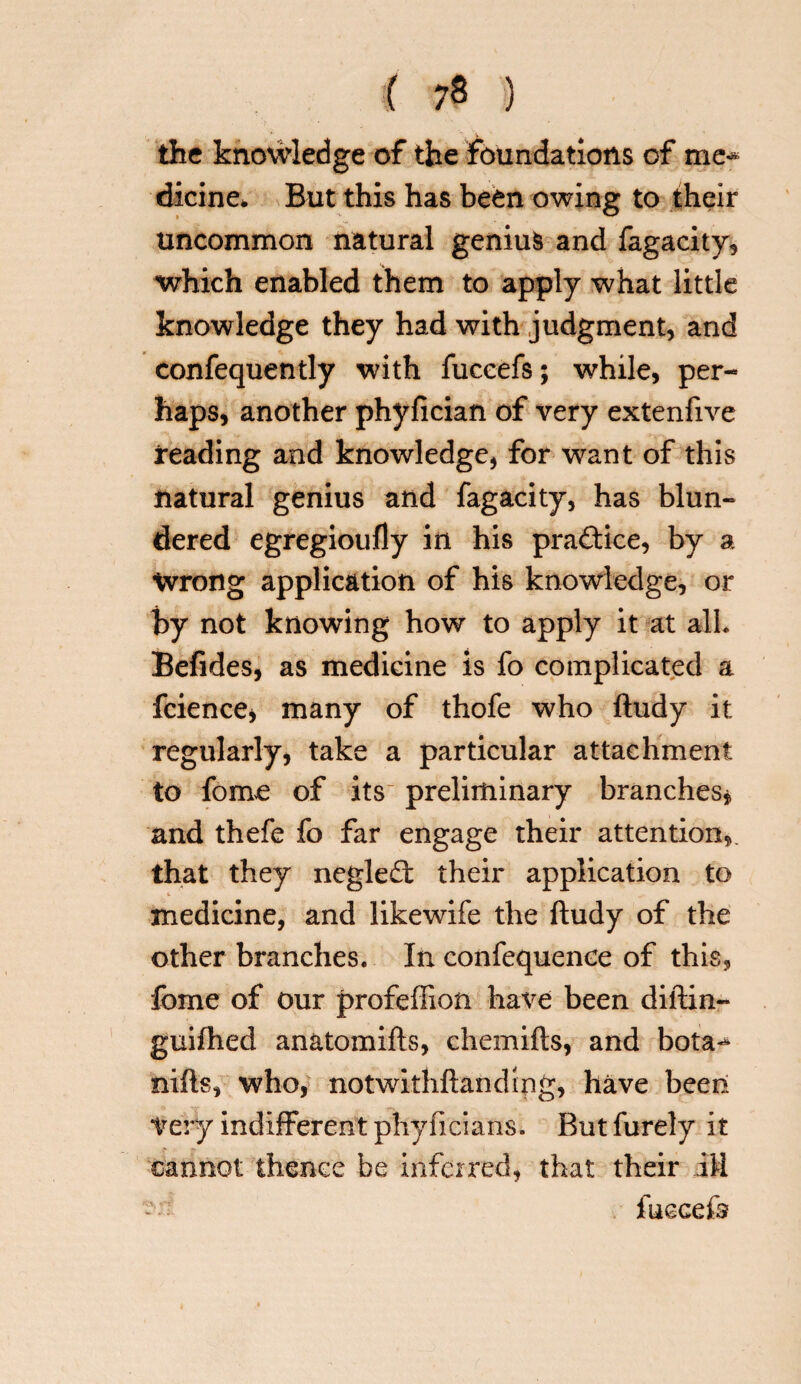 the knowledge of the foundations of me^ dieine. But this has been owing to their uncommon natural genius and fagacity, which enabled them to apply what little knowledge they had with judgment, and confequently with fuccefs; while, per¬ haps, another phyfician of very extenfive reading and knowledge, for want of this natural genius and fagacity, has blun¬ dered egregioufly in his practice, by a Wrong application of his knowledge, or by not knowing how to apply it at alh Befides, as medicine is fo complicated a fcience* many of thofe who ftudy it regularly, take a particular attachment to fome of its- preliminary branches* and thefe fo far engage their attention,, that they neglect their application to medicine, and likewife the ftudy of the other branches. In confequenoe of this, fome of our profeffion have been diftin- guifhed anatomifts, chemifts, and bota«* nifts, who, notwithftandipg, have been Very indifferent phyficians. But furely it cannot thence be inferred, that their ill fuccefe