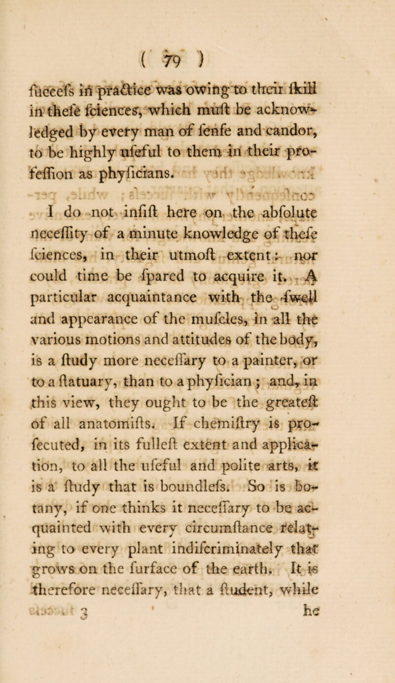 fuccefs in practice was owing to their ikiH in thefe fciences, which mult be acknow¬ ledged by every man of ienfe and candor, to be highly ufeful to them in their pro- feffion as phyficians. X* ■to: I do not infill here on the abfolute necefiity of a minute knowledge of thefe feiences, in their utmofl extent: nor could time be fpared to acquire it. A particular acquaintance with the 'fweil and appearance of the mufcles, in all the various motions and attitudes of the body, is a ftudy more neceffary to a painter, or to a flatuary, than to a phyfician ; and, in this view, they ought to be the greatefl of all anatomifts. If chemiftry is pro- fecuted, in its fulleft extent and applica¬ tion, to all the ufeful and polite arts, it is a ftudy that is boundlefs. So is bo- tany, if one thinks it neceffary to be ac¬ quainted with every circumflance relat¬ ing to every plant indiferiminately that grows on the furface of the earth. It is therefore neceffary, that a fiudcnt, while he i
